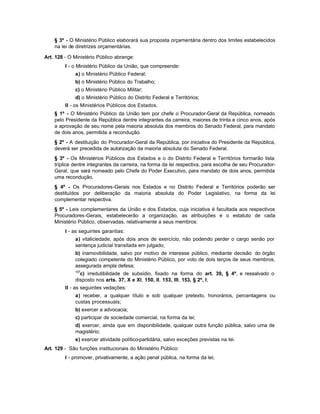§ 3º - O Ministério Público elaborará sua proposta orçamentária dentro dos limites estabelecidos
    na lei de diretrizes orçamentárias.

Art. 128 - O Ministério Público abrange:
         I - o Ministério Público da União, que compreende:
             a) o Ministério Público Federal;
             b) o Ministério Público do Trabalho;
             c) o Ministério Público Militar;
             d) o Ministério Público do Distrito Federal e Territórios;
         II - os Ministérios Públicos dos Estados.
    § 1º - O Ministério Público da União tem por chefe o Procurador-Geral da República, nomeado
    pelo Presidente da República dentre integrantes da carreira, maiores de trinta e cinco anos, após
    a aprovação de seu nome pela maioria absoluta dos membros do Senado Federal, para mandato
    de dois anos, permitida a recondução.
    § 2º - A destituição do Procurador-Geral da República, por iniciativa do Presidente da República,
    deverá ser precedida de autorização da maioria absoluta do Senado Federal.
    § 3º - Os Ministérios Públicos dos Estados e o do Distrito Federal e Territórios formarão lista
    tríplice dentre integrantes da carreira, na forma da lei respectiva, para escolha de seu Procurador-
    Geral, que será nomeado pelo Chefe do Poder Executivo, para mandato de dois anos, permitida
    uma recondução.
    § 4º - Os Procuradores-Gerais nos Estados e no Distrito Federal e Territórios poderão ser
    destituídos por deliberação da maioria absoluta do Poder Legislativo, na forma da lei
    complementar respectiva.
    § 5º - Leis complementares da União e dos Estados, cuja iniciativa é facultada aos respectivos
    Procuradores-Gerais, estabelecerão a organização, as atribuições e o estatuto de cada
    Ministério Público, observadas, relativamente a seus membros:
         I - as seguintes garantias:
             a) vitaliciedade, após dois anos de exercício, não podendo perder o cargo senão por
             sentença judicial transitada em julgado;
             b) inamovibilidade, salvo por motivo de interesse público, mediante decisão do órgão
             colegiado competente do Ministério Público, por voto de dois terços de seus membros,
             assegurada ampla defesa;
             107
               c) irredutibilidade de subsídio, fixado na forma do art. 39, § 4º, e ressalvado o
             disposto nos arts. 37, X e XI, 150, II, 153, III, 153, § 2º, I;
         II - as seguintes vedações:
             a) receber, a qualquer título e sob qualquer pretexto, honorários, percentagens ou
             custas processuais;
             b) exercer a advocacia;
             c) participar de sociedade comercial, na forma da lei;
             d) exercer, ainda que em disponibilidade, qualquer outra função pública, salvo uma de
             magistério;
             e) exercer atividade político-partidária, salvo exceções previstas na lei.
Art. 129 - São funções institucionais do Ministério Público:
         I - promover, privativamente, a ação penal pública, na forma da lei;
 