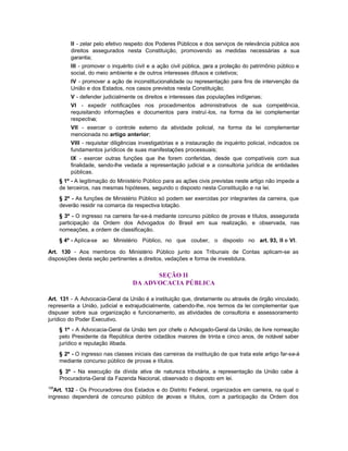 II - zelar pelo efetivo respeito dos Poderes Públicos e dos serviços de relevância pública aos
          direitos assegurados nesta Constituição, promovendo as medidas necessárias a sua
          garantia;
          III - promover o inquérito civil e a ação civil pública, para a proteção do patrimônio público e
          social, do meio ambiente e de outros interesses difusos e coletivos;
          IV - promover a ação de inconstitucionalidade ou representação para fins de intervenção da
          União e dos Estados, nos casos previstos nesta Constituição;
          V - defender judicialmente os direitos e interesses das populações indígenas;
          VI - expedir notificações nos procedimentos administrativos de sua competência,
          requisitando informações e documentos para instruí-los, na forma da lei complementar
          respectiva;
          VII - exercer o controle externo da atividade policial, na forma da lei complementar
          mencionada no artigo anterior;
          VIII - requisitar diligências investigatórias e a instauração de inquérito policial, indicados os
          fundamentos jurídicos de suas manifestações processuais;
          IX - exercer outras funções que lhe forem conferidas, desde que compatíveis com sua
          finalidade, sendo-lhe vedada a representação judicial e a consultoria jurídica de entidades
          públicas.
      § 1º - A legitimação do Ministério Público para as ações civis previstas neste artigo não impede a
      de terceiros, nas mesmas hipóteses, segundo o disposto nesta Constituição e na lei.
      § 2º - As funções de Ministério Público só podem ser exercidas por integrantes da carreira, que
      deverão residir na comarca da respectiva lotação.
      § 3º - O ingresso na carreira far-se-á mediante concurso público de provas e títulos, assegurada
      participação da Ordem dos Advogados do Brasil em sua realização, e observada, nas
      nomeações, a ordem de classificação.
      § 4º - Aplica-se ao Ministério Público, no que couber, o disposto no art. 93, II e VI.

Art. 130 - Aos membros do Ministério Público junto aos Tribunais de Contas aplicam-se as
disposições desta seção pertinentes a direitos, vedações e forma de investidura.


                                          SEÇÃO II
                                    DA ADVOCACIA PÚBLICA

Art. 131 - A Advocacia-Geral da União é a instituição que, diretamente ou através de órgão vinculado,
representa a União, judicial e extrajudicialmente, cabendo-lhe, nos termos da lei complementar que
dispuser sobre sua organização e funcionamento, as atividades de consultoria e assessoramento
jurídico do Poder Executivo.
      § 1º - A Advocacia-Geral da União tem por chefe o Advogado-Geral da União, de livre nomeação
      pelo Presidente da República dentre cidadãos maiores de trinta e cinco anos, de notável saber
      jurídico e reputação ilibada.
      § 2º - O ingresso nas classes iniciais das carreiras da instituição de que trata este artigo far-se-á
      mediante concurso público de provas e títulos.
      § 3º - Na execução da dívida ativa de natureza tributária, a representação da União cabe à
      Procuradoria-Geral da Fazenda Nacional, observado o disposto em lei.
108
  Art. 132 - Os Procuradores dos Estados e do Distrito Federal, organizados em carreira, na qual o
ingresso dependerá de concurso público de p  rovas e títulos, com a participação da Ordem dos
 