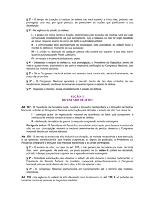 § 2º - O tempo de duração do estado de defesa não será superior a trinta dias, podendo ser
    prorrogado uma vez, por igual período, se persistirem as razões que justificaram a sua
    decretação.
    § 3º - Na vigência do estado de defesa:
        I - a prisão por crime contra o Estado, determinada pelo executor da medida, será por este
        comunicada imediatamente ao juiz competente, que a relaxará, se não for legal, facultado
        ao preso requerer exame de corpo de delito à autoridade policial;
        II - a comunicação será acompanhada de declaração, pela autoridade, do estado físico e
        mental do detido no momento de sua autuação;
        III - a prisão ou detenção de qualquer pessoa não poderá ser superior a dez dias, salvo
        quando autorizada pelo Poder Judiciário;
        IV - é vedada a incomunicabilidade do preso.
    § 4º - Decretado o estado de defesa ou sua prorrogação, o Presidente da República, dentro de
    vinte e quatro horas, submeterá o ato com a respectiva justificação ao Congresso Nacional, que
    decidirá por maioria absoluta.
    § 5º - Se o Congresso Nacional estiver em recesso, será convocado, extraordinariamente, no
    prazo de cinco dias.
    § 6º - O Congresso Nacional apreciará o decreto dentro de dez dias contados de seu
    recebimento, devendo continuar funcionando enquanto vigorar o estado de defesa.
    § 7º - Rejeitado o decreto, cessa imediatamente o estado de defesa.


                                         SEÇÃO II
                                    DO ESTADO DE SÍTIO

Art. 137 - O Presidente da República pode, ouvidos o Conselho da República e o Conselho de Defesa
Nacional, solicitar ao Congresso Nacional autorização para decretar o estado de sítio nos casos de:
        I - comoção grave de repercussão nacional ou ocorrência de fatos que comprovem a
        ineficácia de medida tomada durante o estado de defesa;
        II - declaração de estado de guerra ou resposta a agressão armada estrangeira.
    Parágrafo único - O Presidente da República, ao solicitar autorização para decretar o estado de
    sítio ou sua prorrogação, relatará os motivos determinantes do pedido, devendo o Congresso
    Nacional decidir por maioria absoluta.

Art. 138 - O decreto do estado de sítio indicará sua duração, as normas necessárias a sua execução
e as garantias constitucionais que ficarão suspensas, e, depois de publicado, o Presidente da
República designará o executor das medidas específicas e as áreas abrangidas.
    § 1º - O estado de sítio, no caso do art. 137, I, não poderá ser decretado por mais de trinta
    dias, nem prorrogado, de cada vez, por prazo superior; no do inciso II, poderá ser decretado
    por todo o tempo que perdurar a guerra ou a agressão armada estrangeira.
    § 2º - Solicitada autorização para decretar o estado de sítio durante o recesso parlamentar, o
    Presidente do Senado Federal, de imediato, convocará extraordinariamente o Congresso
    Nacional para se reunir dentro de cinco dias, a fim de apreciar o ato.
    § 3º - O Congresso Nacional permanecerá em funcionamento até o término das medidas
    coercitivas.

Art. 139 - Na vigência do estado de sítio decretado com fundamento no art. 137, I, só poderão ser
tomadas contra as pessoas as seguintes medidas:
 