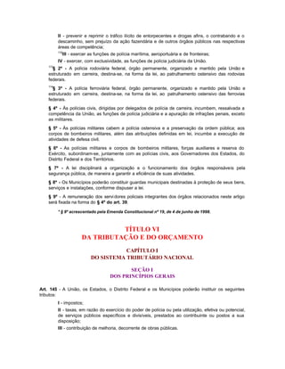 II - prevenir e reprimir o tráfico ilícito de entorpecentes e drogas afins, o contrabando e o
          descaminho, sem prejuízo da ação fazendária e de outros órgãos públicos nas respectivas
          áreas de competência;
          112
            III - exercer as funções de polícia marítima, aeroportuária e de fronteiras;
          IV - exercer, com exclusividade, as funções de polícia judiciária da União.
    113
      § 2º - A polícia rodoviária federal, órgão permanente, organizado e mantido pela União e
    estruturado em carreira, destina-se, na forma da lei, ao patrulhamento ostensivo das rodovias
    federais.
    114
      § 3º - A polícia ferroviária federal, órgão permanente, organizado e mantido pela União e
    estruturado em carreira, destina-se, na forma da lei, ao patrulhamento ostensivo das ferrovias
    federais.
    § 4º - Às polícias civis, dirigidas por delegados de polícia de carreira, incumbem, ressalvada a
    competência da União, as funções de polícia judiciária e a apuração de infrações penais, exceto
    as militares.
    § 5º - Às polícias militares cabem a polícia ostensiva e a preservação da ordem pública; aos
    corpos de bombeiros militares, além das atribuições definidas em lei, incumbe a execução de
    atividades de defesa civil.
    § 6º - As polícias militares e corpos de bombeiros militares, forças auxiliares e reserva do
    Exército, subordinam-se, juntamente com as polícias civis, aos Governadores dos Estados, do
    Distrito Federal e dos Territórios.
    § 7º - A lei disciplinará a organização e o funcionamento dos órgãos responsáveis pela
    segurança pública, de maneira a garantir a eficiência de suas atividades.
    § 8º - Os Municípios poderão constituir guardas municipais destinadas à proteção de seus bens,
    serviços e instalações, conforme dispuser a lei.
    § 9º - A remuneração dos servi dores policiais integrantes dos órgãos relacionados neste artigo
    será fixada na forma do § 4º do art. 39.

          * § 9º acrescentado pela Emenda Constitucional nº 19, de 4 de junho de 1998.



                                TÍTULO VI
                      DA TRIBUTAÇÃO E DO ORÇAMENTO
                                     CAPÍTULO I
                          DO SISTEMA TRIBUTÁRIO NACIONAL

                                           SEÇÃO I
                                    DOS PRINCÍPIOS GERAIS

Art. 145 - A União, os Estados, o Distrito Federal e os Municípios poderão instituir os seguintes
tributos:
          I - impostos;
          II - taxas, em razão do exercício do poder de polícia ou pela utilização, efetiva ou potencial,
          de serviços públicos específicos e divisíveis, prestados ao contribuinte ou postos a sua
          disposição;
          III - contribuição de melhoria, decorrente de obras públicas.
 