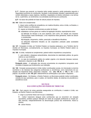 § 1º - Sempre que possível, os impostos terão caráter pessoal e serão graduados segundo a
    capacidade econômica do contribuinte, facultado à administração tributária, especialmente para
    conferir efetividade a esses objetivos, identificar, respeitados os direitos individuais e nos termos
    da lei, o patrimônio, os rendimentos e as atividades econômicas do contribuinte.
    § 2º - As taxas não poderão ter base de cálculo própria de impostos.

Art. 146 - Cabe à lei complementar:
         I - dispor sobre conflitos de competência, em matéria tributária, entre a União, os Estados, o
         Distrito Federal e os Municípios;
         II - regular as limitações constitucionais ao poder de tributar;
         III - estabelecer normas gerais em matéria de legislação tributária, especialmente sobre:
              a) definição de tributos e de suas espécies, bem como, em relação aos impostos
              discriminados nesta Constituição, a dos respectivos fatos geradores, bases de cálculo
              e contribuintes;
              b) obrigação, lançamento, crédito, prescrição e decadência tributários;
              c) adequado tratamento tributário ao ato cooperativo praticado pelas sociedades
              cooperativas.
Art. 147 - Competem à União, em Território Federal, os impostos estaduais e, se o Território não for
dividido em Municípios, cumulativamente, os impostos municipais; ao Distrito Federal cabem os
impostos municipais.

Art. 148 - A União, mediante lei complementar, poderá instituir empréstimos compulsórios:
         I - para atender a despesas extraordinárias, decorrentes de calamidade pública, de guerra
         externa ou sua iminência;
         II - no caso de investimento público de caráter urgente e de relevante interesse nacional,
         observado o disposto no art. 150, III, b.
    Parágrafo único - A aplicação dos recursos provenientes de empréstimo compulsório será
    vinculada à despesa que fundamentou sua instituição.

Art. 149 - Compete exclusivamente à União instituir contribuições sociais, de intervenção no domínio
econômico e de interesse das categorias profissionais ou econômicas, como instrumento de sua
atuação nas respectivas áreas, observado o disposto nos arts. 146, III, e 150, I e III, e sem
prejuízo do previsto no art. 195, § 6º, relativamente às contribuições a que alude o dispositivo.
    Parágrafo único - Os Estados, o Distrito Federal e os Municípios poderão instituir contribuição,
    cobrada de seus servidores, para o custeio, em benefício destes, de sistemas de previdência e
    assistência social.


                                     SEÇÃO II
                        DAS LIMITAÇÕES DO PODER DE TRIBUTAR

Art. 150 - Sem prejuízo de outras garantias asseguradas ao contribuinte, é vedado à União, aos
Estados, ao Distrito Federal e aos Municípios:
         I - exigir ou aumentar tributo sem lei que o estabeleça;
         II - instituir tratamento desigual entre contribuintes que se encontrem em situação
         equivalente, proibida qualquer distinção em razão de ocupação profissional ou função por
         eles exercida, independentemente da denominação jurídica dos rendimentos, títulos ou
         direitos;
         III - cobrar tributos:
 
