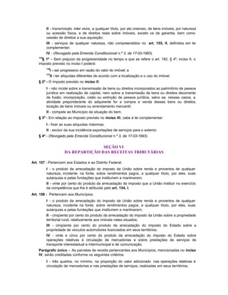 II - transmissão inter vivos, a qualquer título, por ato oneroso, de bens imóveis, por natureza
          ou acessão física, e de direitos reais sobre imóveis, exceto os de garantia, bem como
          cessão de direitos a sua aquisição;
          III - serviços de qualquer natureza, não compreendidos no art. 155, II, definidos em lei
          complementar;
          IV - (Revogado pela Emenda Constitucional n.º 3, de 17-03-1993).
    115
      § 1º - Sem prejuízo da progressividade no tempo a que se refere o art. 182, § 4º, inciso II, o
    imposto previsto no inciso I poderá:
          116
            I - ser progressivo em razão do valor do imóvel; e
          117
            II - ter alíquotas diferentes de acordo com a localização e o uso do imóvel.
    § 2º - O imposto previsto no inciso II:
          I - não incide sobre a transmissão de bens ou direitos incorporados ao patrimônio de pessoa
          jurídica em realização de capital, nem sobre a transmissão de bens ou direitos decorrente
          de fusão, incorporação, cisão ou extinção de pessoa jurídica, salvo se, nesses casos, a
          atividade preponderante do adquirente for a compra e venda desses bens ou direitos,
          locação de bens imóveis ou arrendamento mercantil;
          II - compete ao Município da situação do bem.
    § 3º - Em relação ao imposto previsto no inciso III, cabe à lei complementar:
          I - fixar as suas alíquotas máximas;
          II - excluir da sua incidência exportações de serviços para o exterior.
    § 4º - (Revogado pela Emenda Constitucional n.º 3, de 17-03-1993).


                                    SEÇÃO VI
                     DA REPARTIÇÃO DAS RECEITAS TRIBUTÁRIAS

Art. 157 - Pertencem aos Estados e ao Distrito Federal:
          I - o produto da arrecadação do imposto da União sobre renda e proventos de qualquer
          natureza, incidente na fonte, sobre rendimentos pagos, a qualquer título, por eles, suas
          autarquias e pelas fundações que instituírem e mantiverem;
          II - vinte por cento do produto da arrecadação do imposto que a União instituir no exercício
          da competência que lhe é atribuída pelo art. 154, I.
Art. 158 - Pertencem aos Municípios:
          I - o produto da arrecadação do imposto da União sobre renda e proventos de qualquer
          natureza, incidente na fonte, sobre rendimentos pagos, a qualquer título, por eles, suas
          autarquias e pelas fundações que instituírem e mantiverem;
          II - cinqüenta por cento do produto da arrecadação do imposto da União sobre a propriedade
          territorial rural, relativamente aos imóveis neles situados;
          III - cinqüenta por cento do produto da arrecadação do imposto do Estado sobre a
          propriedade de veículos automotores licenciados em seus territórios;
          IV - vinte e cinco por cento do produto da arrecadação do imposto do Estado sobre
          operações relativas à circulação de mercadorias e sobre prestações de serviços de
          transporte interestadual e intermunicipal e de comunicação.
    Parágrafo único - As parcelas de receita pertencentes aos Municípios, mencionadas no inciso
    IV, serão creditadas conforme os seguintes critérios:
          I - três quartos, no mínimo, na proporção do valor adicionado nas operações relativas à
          circulação de mercadorias e nas prestações de serviços, realizadas em seus territórios;
 