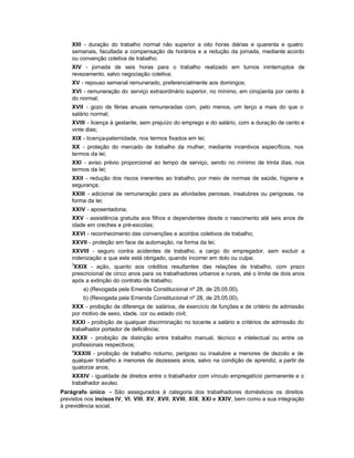 XIII - duração do trabalho normal não superior a oito horas diárias e quarenta e quatro
    semanais, facultada a compensação de horários e a redução da jornada, mediante acordo
    ou convenção coletiva de trabalho;
    XIV - jornada de seis horas para o trabalho realizado em turnos ininterruptos de
    revezamento, salvo negociação coletiva;
    XV - repouso semanal remunerado, preferencialmente aos domingos;
    XVI - remuneração do serviço extraordinário superior, no mínimo, em cinqüenta por cento à
    do normal;
    XVII - gozo de férias anuais remuneradas com, pelo menos, um terço a mais do que o
    salário normal;
    XVIII - licença à gestante, sem prejuízo do emprego e do salário, com a duração de cento e
    vinte dias;
    XIX - licença-paternidade, nos termos fixados em lei;
    XX - proteção do mercado de trabalho da mulher, mediante incentivos específicos, nos
    termos da lei;
    XXI - aviso prévio proporcional ao tempo de serviço, sendo no mínimo de trinta dias, nos
    termos da lei;
    XXII - redução dos riscos inerentes ao trabalho, por meio de normas de saúde, higiene e
    segurança;
    XXIII - adicional de remuneração para as atividades penosas, insalubres ou perigosas, na
    forma da lei;
    XXIV - aposentadoria;
    XXV - assistência gratuita aos filhos e dependentes desde o nascimento até seis anos de
    idade em creches e pré-escolas;
    XXVI - reconhecimento das convenções e acordos coletivos de trabalho;
    XXVII - proteção em face da automação, na forma da lei;
    XXVIII - seguro contra acidentes de trabalho, a cargo do empregador, sem excluir a
    indenização a que este está obrigado, quando incorrer em dolo ou culpa;
    3
     XXIX - ação, quanto aos créditos resultantes das relações de trabalho, com prazo
    prescricional de cinco anos para os trabalhadores urbanos e rurais, até o limite de dois anos
    após a extinção do contrato de trabalho;
        a) (Revogada pela Emenda Constitucional nº 28, de 25.05.00).
        b) (Revogada pela Emenda Constitucional nº 28, de 25.05.00).
    XXX - proibição de diferença de salários, de exercício de funções e de critério de admissão
    por motivo de sexo, idade, cor ou estado civil;
    XXXI - proibição de qualquer discriminação no tocante a salário e critérios de admissão do
    trabalhador portador de deficiência;
    XXXII - proibição de distinção entre trabalho manual, técnico e intelectual ou entre os
    profissionais respectivos;
    4
     XXXIII - proibição de trabalho noturno, perigoso ou insalubre a menores de dezoito e de
    qualquer trabalho a menores de dezesseis anos, salvo na condição de aprendiz, a partir de
    quatorze anos;
    XXXIV - igualdade de direitos entre o trabalhador com vínculo empregatício permanente e o
    trabalhador avulso.
Parágrafo único - São assegurados à categoria dos trabalhadores domésticos os direitos
previstos nos incisos IV, VI, VIII, XV, XVII, XVIII, XIX, XXI e XXIV, bem como a sua integração
à previdência social.
 