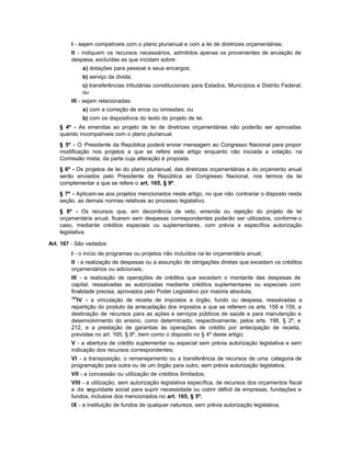 I - sejam compatíveis com o plano plurianual e com a lei de diretrizes orçamentárias;
        II - indiquem os recursos necessários, admitidos apenas os provenientes de anulação de
        despesa, excluídas as que incidam sobre:
              a) dotações para pessoal e seus encargos;
              b) serviço da dívida;
              c) transferências tributárias constitucionais para Estados, Municípios e Distrito Federal;
              ou
        III - sejam relacionadas:
              a) com a correção de erros ou omissões; ou
              b) com os dispositivos do texto do projeto de lei.
    § 4º - As emendas ao projeto de lei de diretrizes orçamentárias não poderão ser aprovadas
    quando incompatíveis com o plano plurianual.
    § 5º - O Presidente da República poderá enviar mensagem ao Congresso Nacional para propor
    modificação nos projetos a que se refere este artigo enquanto não iniciada a votação, na
    Comissão mista, da parte cuja alteração é proposta.
    § 6º - Os projetos de lei do plano plurianual, das diretrizes orçamentárias e do orçamento anual
    serão enviados pelo Presidente da República ao Congresso Nacional, nos termos da lei
    complementar a que se refere o art. 165, § 9º.
    § 7º - Aplicam-se aos projetos mencionados neste artigo, no que não contrariar o disposto nesta
    seção, as demais normas relativas ao processo legislativo.
    § 8º - Os recursos que, em decorrência de veto, emenda ou rejeição do projeto de lei
    orçamentária anual, ficarem sem despesas correspondentes poderão ser utilizados, conforme o
    caso, mediante créditos especiais ou suplementares, com prévia e específica autorização
    legislativa.

Art. 167 - São vedados:
        I - o início de programas ou projetos não incluídos na lei orçamentária anual;
        II - a realização de despesas ou a assunção de obrigações diretas que excedam os créditos
        orçamentários ou adicionais;
        III - a realização de operações de créditos que excedam o montante das despesas de
        capital, ressalvadas as autorizadas mediante créditos suplementares ou especiais com
        finalidade precisa, aprovados pelo Poder Legislativo por maioria absoluta;
        121
          IV - a vinculação de receita de impostos a órgão, fundo ou despesa, ressalvadas a
        repartição do produto da arrecadação dos impostos a que se referem os arts. 158 e 159, a
        destinação de recursos para as ações e serviços públicos de saúde e para manutenção e
        desenvolvimento do ensino, como determinado, respectivamente, pelos arts. 198, § 2º, e
        212, e a prestação de garantias às operações de crédito por antecipação de receita,
        previstas no art. 165, § 8º, bem como o disposto no § 4º deste artigo;
        V - a abertura de crédito suplementar ou especial sem prévia autorização legislativa e sem
        indicação dos recursos correspondentes;
        VI - a transposição, o remanejamento ou a transferência de recursos de uma categoria de
        programação para outra ou de um órgão para outro, sem prévia autorização legislativa;
        VII - a concessão ou utilização de créditos ilimitados;
        VIII - a utilização, sem autorização legislativa específica, de recursos dos orçamentos fiscal
        e da seguridade social para suprir necessidade ou cobrir déficit de empresas, fundações e
        fundos, inclusive dos mencionados no art. 165, § 5º;
        IX - a instituição de fundos de qualquer natureza, sem prévia autorização legislativa;
 