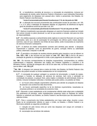 X - a transferência voluntária d recursos e a concessão de empréstimos, inclusive por
                                           e
          antecipação de receita, pelos Governos Federal e Estaduais e suas instituições financeiras,
          para pagamento de despesas com pessoal ativo, inativo e pensionista, dos Estados, do
          Distrito Federal e dos Municípios.
               * inciso X acrescentado pela Emenda Constitucional nº 19, de 4 de junho de 1998.
          XI - a utilização dos recursos provenientes das contribuições sociais de que trata o art. 195,
          I, a, e II, para a realização de despesas distintas do pagamento de benefícios do regime
          geral de previdência social de que trata o art. 201.
               * inciso XI acrescentado pela Emenda Constitucional nº 19, de 4 de junho de 1998.
      § 1º - Nenhum investimento cuja execução ultrapasse um exercício financeiro poderá ser iniciado
      sem prévia inclusão no plano plurianual, ou sem lei que autorize a inclusão, sob pena de crime
      de responsabilidade.
      § 2º - Os créditos especiais e extraordinários terão vigência no exercício financeiro em que forem
      autorizados, salvo se o ato de autorização for promulgado nos últimos quatro meses daquele
      exercício, caso em que, reabertos nos limites de seus saldos, serão incorporados ao orçamento
      do exercício financeiro subseqüente.
      § 3º - A abertura de crédito extraordinário somente será admitida para atender a despesas
      imprevisíveis e urgentes, como as decorrentes de guerra, comoção interna ou calamidade
      pública, observado o disposto no art. 62.
      § 4º - É permitida a vinculação de receitas próprias geradas pelos impostos a que se referem os
      arts. 155 e 156, e dos recursos de que tratam os arts. 157, 158 e 159, I, a e b, e II, para a
      prestação de garantia ou contragarantia à União e para pagamento de débitos para com esta.

Art. 168 - Os recursos correspondentes às dotações orçamentárias, compreendidos os créditos
suplementares e especiais, destinados aos órgãos dos Poderes Legislativo e Judiciário e do
Ministério Público, ser-lhes-ão entregues até o dia 20 de cada mês, na forma da lei complementar a
que se refere o art. 165, § 9º.
122
 Art. 169 - A despesa com pessoal ativo e inativo da União, dos Estados, do Distrito Federal e dos
Municípios não poderá exceder os limites estabelecidos em lei complementar.
      § 1º - A concessão de qualquer vantagem ou aumento de remuneração, a criação de cargos,
      empregos e funções ou alteração de estrutura de carreiras, bem como a admissão ou
      contratação de pessoal, a qualquer título, pelos órgãos e entidades da administração direta ou
      indireta, inclusive fundações instituídas e mantidas pelo poder público, só poderão ser feitas:
          I - se houver prévia dotação orçamentária suficiente para atender às projeções de despesa
          de pessoal e aos acréscimos dela decorrentes;
          II - se houver autorização específica na lei de diretrizes orçamentárias, ressalvadas as
          empresas públicas e as sociedades de economia mista.
      § 2º - Decorrido o prazo estabelecido na lei complementar referida neste artigo para a adaptação
      aos parâmetros ali previstos, serão imediatamente suspensos todos os repasses de verbas
      federais ou estaduais aos Estados, ao Distrito Federal e aos Municípios que não observarem os
      referidos limites.
      § 3º - Para o cumprimento dos limites estabelecidos com base neste artigo, durante o prazo
      fixado na lei complementar referida no caput, a União, os Estados, o Distrito Federal e os
      Municípios adotarão as seguintes providências:
          I - redução em pelo menos vinte por cento das despesas com cargos em comissão e
          funções de confiança;
          II - exoneração dos servidores não estáveis.
 