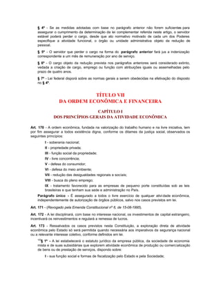 § 4º - Se as medidas adotadas com base no parágrafo anterior não forem suficientes para
    assegurar o cumprimento da determinação da lei complementar referida neste artigo, o servidor
    estável poderá perder o cargo, desde que ato normativo motivado de cada um dos Poderes
    especifique a atividade funcional, o órgão ou unidade administrativa objeto da redução de
    pessoal.
    § 5º - O servidor que perder o cargo na forma do parágrafo anterior fará jus a indenização
    correspondente a um mês de remuneração por ano de serviço.
    § 6º - O cargo objeto da redução prevista nos parágrafos anteriores será considerado extinto,
    vedada a criação de cargo, emprego ou função com atribuições iguais ou assemelhadas pelo
    prazo de quatro anos.
    § 7º - Lei federal disporá sobre as normas gerais a serem obedecidas na efetivação do disposto
    no § 4º.


                              TÍTULO VII
                   DA ORDEM ECONÔMICA E FINANCEIRA
                                 CAPÍTULO I
               DOS PRINCÍPIOS GERAIS DA ATIVIDADE ECONÔMICA

Art. 170 - A ordem econômica, fundada na valorização do trabalho humano e na livre iniciativa, tem
por fim assegurar a todos existência digna, conforme os ditames da justiça social, observados os
seguintes princípios:
          I - soberania nacional;
          II - propriedade privada;
          III - função social da propriedade;
          IV - livre concorrência;
          V - defesa do consumidor;
          VI - defesa do meio ambiente;
          VII - redução das desigualdades regionais e sociais;
          VIII - busca do pleno emprego;
          IX - tratamento favorecido para as empresas de pequeno porte constituídas sob as leis
          brasileiras e que tenham sua sede e administração no País.
    Parágrafo único - É assegurado a todos o livre exercício de qualquer ativi dade econômica,
    independentemente de autorização de órgãos públicos, salvo nos casos previstos em lei.

Art. 171 - (Revogado pela Emenda Constitucional nº 6, de 15-08-1995).

Art. 172 - A lei disciplinará, com base no interesse nacional, os investimentos de capital estrangeiro,
incentivará os reinvestimentos e regulará a remessa de lucros.

Art. 173 - Ressalvados os casos previstos nesta Constituição, a exploração direta de atividade
econômica pelo Estado só será permitida quando necessária aos imperativos da segurança nacional
ou a relevante interesse coletivo, conforme definidos em lei.
    123
      § 1º - A lei estabelecerá o estatuto jurídico da empresa pública, da sociedade de economia
    mista e de suas subsidiárias que explorem atividade econômica de produção ou comercialização
    de bens ou de prestação de serviços, dispondo sobre:
          I - sua função social e formas de fiscalização pelo Estado e pela Sociedade;
 