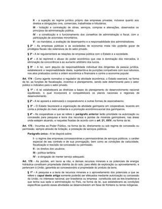 II - a sujeição ao regime jurídico próprio das empresas privadas, inclusive quanto aos
         direitos e obrigações civis, comerciais, trabalhistas e tributários;
         III - licitação e contratação de obras, serviços, compras e alienações, observados os
         princípios da administração pública;
         IV - a constituição e o funcionamento dos conselhos de administração e fiscal, com a
         participação de acionistas minoritários;
         V - os mandatos, a avaliação de desempenho e a responsabilidade dos administradores.
    § 2º - As empresas públicas e as sociedades de economia mista não poderão gozar de
    privilégios fiscais não extensivos às do setor privado.
    § 3º - A lei regulamentará as relações da empresa pública com o Estado e a sociedade.
    § 4º - A lei reprimirá o abuso do poder econômico que vise à dominação dos mercados, à
    eliminação da concorrência e ao aumento arbitrário dos lucros.
    § 5º - A lei, sem p  rejuízo da responsabilidade individual dos dirigentes da pessoa jurídica,
    estabelecerá a responsabilidade desta, sujeitando-a às punições compatíveis com sua natureza,
    nos atos praticados contra a ordem econômica e financeira e contra a economia popular.

Art. 174 - Como agente normativo e regulador da atividade econômica, o Estado exercerá, na forma
da lei, as funções de fiscalização, incentivo e planejamento, sendo este determinante para o setor
público e indicativo para o setor privado.
    § 1º - A lei estabelecerá as diretrizes e bases do planejamento do desenvolvimento nacional
    equilibrado, o qual incorporará e compatibilizará os planos nacionais e regionais de
    desenvolvimento.
    § 2º - A lei apoiará e estimulará o cooperativismo e outras formas de associativismo.
    § 3º - O Estado favorecerá a organização da atividade garimpeira em cooperativas, levando em
    conta a proteção do meio ambiente e a promoção econômico-social dos garimpeiros.
    § 4º - As cooperativas a que se refere o parágrafo anterior terão prioridade na autorização ou
    concessão para pesquisa e lavra dos recursos e jazidas de minerais garimpáveis, nas áreas
    onde estejam atuando, e naquelas fixadas de acordo com o art. 21, XXV, na forma da lei.

Art. 175 - Incumbe ao Poder Público, na forma da lei, diretamente ou sob regime de concessão ou
permissão, sempre através de licitação, a prestação de serviços públicos.
    Parágrafo único - A lei disporá sobre:
         I - o regime das empresas concessionárias e permissionárias de serviços públicos, o caráter
         especial de seu contrato e de sua prorrogação, bem como as condições de caducidade,
         fiscalização e rescisão da concessão ou permissão;
         II - os direitos dos usuários;
         III - política tarifária;
         IV - a obrigação de manter serviço adequado.
Art. 176 - As jazidas, em lavra o não, e demais recursos minerais e os potenciais de energia
                                    u
hidráulica constituem propriedade distinta da do solo, para efeito de exploração ou aproveitamento, e
pertencem à União, garantida ao concessionário a propriedade do produto da lavra.
    § 1º - A pesquisa e a lavra de recursos minerais e o aproveitamento dos potenciais a que se
    refere o caput deste artigo somente poderão ser efetuados mediante autorização ou concessão
    da União, no interesse nacional, por brasileiros ou empresa constituída sob as leis brasileiras e
    que tenha sua sede e administração no País, na forma da lei, que estabelecerá as condições
    específicas quando essas atividades se desenvolverem em faixa de fronteira ou terras indígenas.
 
