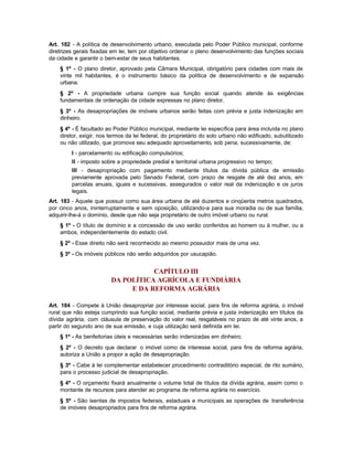 Art. 182 - A política de desenvolvimento urbano, executada pelo Poder Público municipal, conforme
diretrizes gerais fixadas em lei, tem por objetivo ordenar o pleno desenvolvimento das funções sociais
da cidade e garantir o bem-estar de seus habitantes.
    § 1º - O plano diretor, aprovado pela Câmara Municipal, obrigatório para cidades com mais de
    vinte mil habitantes, é o instrumento básico da política de desenvolvimento e de expansão
    urbana.
    § 2º - A propriedade urbana cumpre sua função social quando atende às exigências
    fundamentais de ordenação da cidade expressas no plano diretor.
    § 3º - As desapropriações de imóveis urbanos serão feitas com prévia e justa indenização em
    dinheiro.
    § 4º - É facultado ao Poder Público municipal, mediante lei específica para área incluída no plano
    diretor, exigir, nos termos da lei federal, do proprietário do solo urbano não edificado, subutilizado
    ou não utilizado, que promova seu adequado aproveitamento, sob pena, sucessivamente, de:
         I - parcelamento ou edificação compulsórios;
         II - imposto sobre a propriedade predial e territorial urbana progressivo no tempo;
         III - desapropriação com pagamento mediante títulos da dívida pública de emissão
         previamente aprovada pelo Senado Federal, com prazo de resgate de até dez anos, em
         parcelas anuais, iguais e sucessivas, assegurados o valor real da indenização e os juros
         legais.
Art. 183 - Aquele que possuir como sua área urbana de até duzentos e cinqüenta metros quadrados,
por cinco anos, ininterruptamente e sem oposição, utilizando-a para sua moradia ou de sua família,
adquirir-lhe-á o domínio, desde que não seja proprietário de outro imóvel urbano ou rural.
    § 1º - O título de domínio e a concessão de uso serão conferidos ao homem ou à mulher, ou a
    ambos, independentemente do estado civil.
    § 2º - Esse direito não será reconhecido ao mesmo possuidor mais de uma vez.
    § 3º - Os imóveis públicos não serão adquiridos por usucapião.


                                    CAPÍTULO III
                         DA POLÍTICA AGRÍCOLA E FUNDIÁRIA
                              E DA REFORMA AGRÁRIA

Art. 184 - Compete à União desapropriar por interesse social, para fins de reforma agrária, o imóvel
rural que não esteja cumprindo sua função social, mediante prévia e justa indenização em títulos da
dívida agrária, com cláusula de preservação do valor real, resgatáveis no prazo de até vinte anos, a
partir do segundo ano de sua emissão, e cuja utilização será definida em lei.
    § 1º - As benfeitorias úteis e necessárias serão indenizadas em dinheiro.
    § 2º - O decreto que declarar o imóvel como de interesse social, para fins de reforma agrária,
    autoriza a União a propor a ação de desapropriação.
    § 3º - Cabe à lei complementar estabelecer procedimento contraditório especial, de rito sumário,
    para o processo judicial de desapropriação.
    § 4º - O orçamento fixará anualmente o volume total de títulos da dívida agrária, assim como o
    montante de recursos para atender ao programa de reforma agrária no exercício.
    § 5º - São isentas de impostos federais, estaduais e municipais as operações de transferência
    de imóveis desapropriados para fins de reforma agrária.
 