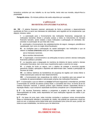 tornando-a produtiva por seu trabalho ou de sua família, tendo nela sua moradia, adquirir-lhe-á a
propriedade.
    Parágrafo único - Os imóveis públicos não serão adquiridos por usucapião.


                                   CAPÍTULO IV
                         DO SISTEMA FINANCEIRO NACIONAL

Art. 192 - O sistema financeiro nacional, estruturado de forma a promover o desenvolvimento
equilibrado do País e a servir aos interesses da coletividade, será regulado em lei complementar, que
disporá, inclusive, sobre:
         I - a autorização para o funcionamento das instituições financeiras, assegurado às
         instituições bancárias oficiais e privadas acesso a todos os instrumentos do mercado
         financeiro bancário, sendo vedada a essas instituições a participação em atividades não
         previstas na autorização de que trata este inciso;
         II - autorização e funcionamento dos estabelecimentos de seguro, resseguro, previdência e
         capitalização, bem como do órgão oficial fiscalizador;
         III - as condições para a participação do capital estrangeiro nas instituições a que se
         referem os incisos anteriores, tendo em vista, especialmente:
             a) os interesses nacionais;
             b) os acordos internacionais;
         IV - a organização, o funcionamento e as atribuições do banco central e demais instituições
         financeiras públicas e privadas;
         V - os requisitos para a designação de membros da diretoria do banco central e demais
         instituições financeiras, bem como seus impedimentos após o exercício do cargo;
         VI - a criação de fundo ou seguro, com o objetivo de proteger a economia popular,
         garantindo créditos, aplicações e depósitos até determinado valor, vedada a participação de
         recursos da União;
         VII - os critérios restritivos da transferência de poupança de regiões com renda inferior à
         média nacional para outras de maior desenvolvimento;
         VIII - o funcionamento das cooperativas de crédito e os requisitos para que possam ter
         condições de operacionalidade e estruturação próprias das instituições financeiras.
    § 1º - A autorização a que se referem os incisos I e II será inegociável e intransferível, permitida
    a transmissão do controle da pessoa jurídica titular, e concedida sem ônus, na forma da lei do
    sistema financeiro nacional, a pessoa jurídica cujos diretores tenham capacidade técnica e
    reputação ilibada, e que comprove capacidade econômica compatível com o empreendimento.
    § 2º - Os recursos financeiros relativos a programas e projetos de caráter regional, de
    responsabilidade da União, serão depositados em suas instituições regionais de crédito e por
    elas aplicados.
    § 3º - As taxas de juros reais, nelas incluídas comissões e quaisquer outras remunerações
    direta ou indiretamente referidas à concessão de crédito, não poderão ser superiores a doze por
    cento ao ano; a cobrança acima deste limite será conceituada como crime de usura, punido, em
    todas as suas modalidades, nos termos que a lei determinar.



                                      TÍTULO VIII
                                   DA ORDEM SOCIAL
 
