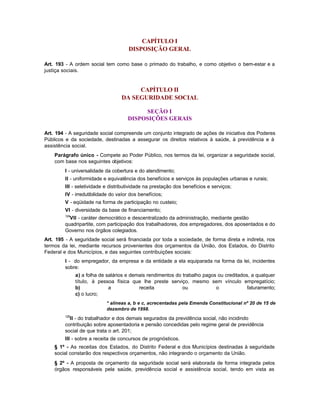 CAPÍTULO I
                                       DISPOSIÇÃO GERAL

Art. 193 - A ordem social tem como base o primado do trabalho, e como objetivo o bem-estar e a
justiça sociais.


                                        CAPÍTULO II
                                   DA SEGURIDADE SOCIAL

                                           SEÇÃO I
                                      DISPOSIÇÕES GERAIS

Art. 194 - A seguridade social compreende um conjunto integrado de ações de iniciativa dos Poderes
Públicos e da sociedade, destinadas a assegurar os direitos relativos à saúde, à previdência e à
assistência social.
    Parágrafo único - Compete ao Poder Público, nos termos da lei, organizar a seguridade social,
    com base nos seguintes objetivos:
         I - universalidade da cobertura e do atendimento;
         II - uniformidade e equivalência dos benefícios e serviços às populações urbanas e rurais;
         III - seletividade e distributividade na prestação dos benefícios e serviços;
         IV - irredutibilidade do valor dos benefícios;
         V - eqüidade na forma de participação no custeio;
         VI - diversidade da base de financiamento;
         124
           VII - caráter democrático e descentralizado da administração, mediante gestão
         quadripartite, com participação dos trabalhadores, dos empregadores, dos aposentados e do
         Governo nos órgãos colegiados.
Art. 195 - A seguridade social será financiada por toda a sociedade, de forma direta e indireta, nos
termos da lei, mediante recursos provenientes dos orçamentos da União, dos Estados, do Distrito
Federal e dos Municípios, e das seguintes contribuições sociais:
         I - do empregador, da empresa e da entidade a ela equiparada na forma da lei, incidentes
         sobre:
               a) a folha de salários e demais rendimentos do trabalho pagos ou creditados, a qualquer
               título, à pessoa física que lhe preste serviço, mesmo sem vínculo empregatício;
               b)             a            receita            ou            o             faturamento;
               c) o lucro;
                            * alíneas a, b e c, acrecentadas pela Emenda Constitucional nº 20 de 15 de
                            dezembro de 1998.
         125
           II - do trabalhador e dos demais segurados da previdência social, não incidindo
         contribuição sobre aposentadoria e pensão concedidas pelo regime geral de previdência
         social de que trata o art. 201;
         III - sobre a receita de concursos de prognósticos.
    § 1º - As receitas dos Estados, do Distrito Federal e dos Municípios destinadas à seguridade
    social constarão dos respectivos orçamentos, não integrando o orçamento da União.
    § 2º - A proposta de orçamento da seguridade social será elaborada de forma integrada pelos
    órgãos responsáveis pela saúde, previdência social e assistência social, tendo em vista as
 