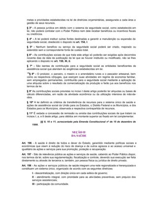 metas e prioridades estabelecidas na lei de diretrizes orçamentárias, assegurada a cada área a
    gestão de seus recursos.
    § 3º - A pessoa jurídica em débito com o sistema da seguridade social, como estabelecido em
    lei, não poderá contratar com o Poder Público nem dele receber benefícios ou incentivos fiscais
    ou creditícios.
    § 4º - A lei poderá instituir outras fontes destinadas a garantir a manutenção ou expansão da
    seguridade social, obedecido o disposto no art. 154, I.
    § 5º - Nenhum benefício ou serviço da seguridade social poderá ser criado, majorado ou
    estendido sem a correspondente fonte de custeio total.
    § 6º - As contribuições sociais de que trata este artigo só poderão ser exigidas após decorridos
    noventa dias da data da publicação da lei que as houver instituído ou modificado, não se lhes
    aplicando o disposto no art. 150, III, b.
    § 7º - São isentas de contribuição para a seguridade social as entidades beneficentes de
    assistência social que atendam às exigências estabelecidas em lei.
    126
      § 8º - O produtor, o parceiro, o meeiro e o arrendatário rurais e o pescador artesanal, bem
    como os respectivos cônjuges, que exerçam suas atividades em regime de economia familiar,
    sem empregados permanentes, contribuirão para a seguridade social mediante a aplicação de
    uma alíquota sobre o resultado da comercialização da produção e farão jus aos benefícios nos
    termos da lei.
    § 9° As contribuições sociais previstas no inciso I deste artigo poderão ter alíquotas ou bases de
    cálculo diferenciadas, em razão da atividade econômica ou da utilização intensiva de mão-de-
    obra.
    § 10º A lei definirá os critérios de transferência de recursos para o sistema único de saúde e
    ações de assistência social da União para os Estados, o Distrito Federal e os Municípios, e dos
    Estados para os Municípios, observada a respectiva contrapartida de recursos.
    § 11º É vedada a concessão de remissão ou anistia das contribuições sociais de que tratam os
    incisos I, a, e II deste artigo, para débitos em montante superior ao fixado em lei complementar.

                  §§ 9, 10 e 11, acrescentado pela Emenda Constitucional nº de 15 de dezembro de
          1998.


                                              SEÇÃO II
                                              DA SAÚDE

Art. 196 - A saúde é direito de todos e dever do Estado, garantido mediante políticas sociais e
econômicas que visem à redução do risco de doença e de outros agravos e ao acesso universal e
igualitário às ações e serviços para sua promoção, proteção e recuperação.

Art. 197 - São de relevância pública as ações e serviços de saúde, cabendo ao Poder Público dispor,
nos termos da lei, sobre sua regulamentação, fiscalização e controle, devendo sua execução ser feita
diretamente ou através de terceiros e, também, por pessoa física ou jurídica de direito privado.

Art. 198 - As ações e serviços públicos de saúde integram uma rede regionalizada e hierarquizada e
constituem um sistema único, organizado de acordo com as seguintes diretrizes:
          I - descentralização, com direção única em cada esfera de governo;
          II - atendimento integral, com prioridade para as ativi dades preventivas, sem prejuízo dos
          serviços assistenciais;
          III - participação da comunidade.
 