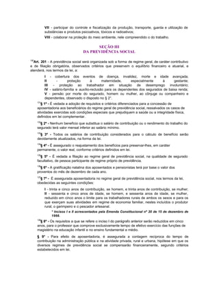 VII - participar do controle e fiscalização da produção, transporte, guarda e utilização de
            substâncias e produtos psicoativos, tóxicos e radioativos;
            VIII - colaborar na proteção do meio ambiente, nele compreendido o do trabalho.

                                          SEÇÃO III
                                    DA PREVIDÊNCIA SOCIAL

130
  Art. 201 - A previdência social será organizada sob a forma de regime geral, de caráter contributivo
e de filiação obrigatória, observados critérios que preservem o equilíbrio financeiro e atuarial, e
atenderá, nos termos da lei, a:
            I - cobertura dos eventos de doença, invalidez, morte e idade avançada;
            II     -       proteção        à      maternidade,     especialmente     à      gestante;
            III  - proteção ao trabalhador em situação de desemprego involuntário;
            IV - salário-família e auxílio-reclusão para os dependentes dos segurados de baixa renda;
            V - pensão por morte do segurado, homem ou mulher, ao cônjuge ou companheiro e
            dependentes, observado o disposto no § 2°.
      131
        § 1º - É vedada a adoção de requisitos e critérios diferenciados para a concessão de
      aposentadoria aos beneficiários do regime geral de previdência social, ressalvados os casos de
      atividades exercidas sob condições especiais que prejudiquem a saúde ou a integridade física,
      definidos em lei complementar.
      132
        § 2º - Nenhum benefício que substitua o salário de contribuição ou o rendimento do trabalho do
      segurado terá valor mensal inferior ao salário mínimo.
      133
        § 3º - Todos os salários de contribuição considerados para o cálculo de benefício serão
      devidamente atualizados, na forma da lei.
      134
        § 4º - É assegurado o reajustamento dos benefícios para preservar-lhes, em caráter
      permanente, o valor real, conforme critérios definidos em lei.
      135
        § 5º - É vedada a filiação ao regime geral de previdência social, na qualidade de segurado
      facultativo, de pessoa participante de regime próprio de previdência.
      136
        § 6º - A gratificação natalina dos aposentados e pensionistas terá por base o valor dos
      proventos do mês de dezembro de cada ano.
      137
        § 7º - É assegurada aposentadoria no regime geral de previdência social, nos termos da lei,
      obedecidas as seguintes condições:
            I - trinta e cinco anos de contribuição, se homem, e trinta anos de contribuição, se mulher;
            II - sessenta e cinco anos de idade, se homem, e sessenta anos de idade, se mulher,
            reduzido em cinco anos o limite para os trabalhadores rurais de ambos os sexos e para os
            que exerçam suas atividades em regime de economia familiar, nestes incluídos o produtor
            rural, o garimpeiro e o pescador artesanal.
                * Incisos I e II acrescentados pela Emenda Constitucional nº 20 de 15 de dezembro de
                1998.
      138
        § 8º - Os requisitos a que se refere o inciso I do parágrafo anterior serão reduzidos em cinco
      anos, para o professor que comprove exclusivamente tempo de efetivo exercício das funções de
      magistério na educação infantil e no ensino fundamental e médio.
      § 9° - Para efeito de aposentadoria, é assegurada a contagem recíproca do tempo de
      contribuição na administração pública e na atividade privada, rural e urbana, hipótese em que os
      diversos regimes de previdência social se compensarão financeiramente, segundo critérios
      estabelecidos em lei.
 