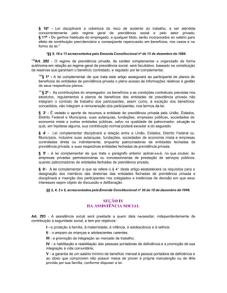 § 10º - Lei disciplinará a cobertura do risco de acidente do trabalho, a ser atendida
      concorrentemente pelo regime geral de previdência social e pelo setor privado.
      § 11º - Os ganhos habituais do empregado, a qualquer título, serão incorporados ao salário para
      efeito de contribuição previ denciária e conseqüente repercussão em benefícios, nos casos e na
      forma da lei."

            *§§ 9, 10 e 11 acrescentados pela Emanda Constitucional nº de 15 de dezembro de 1998.
139
  Art. 202 - O regime de previdência privada, de caráter complementar e organizado de forma
autônoma em relação ao regime geral de previdência social, será facultativo, baseado na constituição
de reservas que garantam o benefício contratado, e regulado por lei complementar.
      140
        § 1º - A lei complementar de que trata este artigo assegurará ao participante de planos de
      benefícios de entidades de previdência privada o pleno acesso às informações relativas à gestão
      de seus respectivos planos.
      141
         § 2º - As contribuições do empregador, os benefícios e as condições contratuais previstas nos
      estatutos, regulamentos e planos de benefícios das entidades de previdência privada não
      integram o contrato de trabalho dos participantes, assim como, à exceção dos benefícios
      concedidos, não integram a remuneração dos participantes, nos termos da lei.
      § 3° - É vedado o aporte de recursos a entidade de previdência privada pela União, Estados,
      Distrito Federal e Municípios, suas autarquias, fundações, empresas públicas, sociedades de
      economia mista e outras entidades públicas, salvo na qualidade de patrocinador, situação na
      qual, em hipótese alguma, sua contribuição normal poderá exceder a do segurado.
      § 4° - Lei complementar disciplinará a relação entre a União, Estados, Distrito Federal ou
      Municípios, inclusive suas autarquias, fundações, sociedades de economia mista e empresas
      controladas direta ou indiretamente, enquanto patrocinadoras de entidades fechadas de
      previdência privada, e suas respectivas entidades fechadas de previdência privada.
      § 5° - A lei complementar de que trata o parágrafo anterior aplicar-se-á, no que couber, às
      empresas privadas permissionárias ou concessionárias de prestação de serviços públicos,
      quando patrocinadoras de entidades fechadas de previdência privada.
      § 6°- A lei complementar a que se refere o § 4° deste artigo estabelecerá os requisitos para a
      designação dos membros das diretorias das entidades fechadas de previdência privada e
      disciplinará a inserção dos participantes nos colegiados e instâncias de decisão em que seus
      interesses sejam objeto de discussão e deliberação.

            §§ 3, 4, 5 e 6, acrescentados pela Emenda Constitucional nº 20 de 15 de dezembro de 1998.


                                             SEÇÃO IV
                                      DA ASSISTÊNCIA SOCIAL

Art. 203 - A assistência social será prestada a quem dela necessitar, independentemente de
contribuição à seguridade social, e tem por objetivos:
            I - a proteção à família, à maternidade, à infância, à adolescência e à velhice;
            II - o amparo às crianças e adolescentes carentes;
            III - a promoção da integração ao mercado de trabalho;
            IV - a habilitação e reabilitação das pessoas portadoras de deficiência e a promoção de sua
            integração à vida comunitária;
            V - a garantia de um salário mínimo de benefício mensal à pessoa portadora de deficiência e
            ao idoso que comprovem não possuir meios de prover à própria manutenção ou de tê-la
            provida por sua família, conforme dispuser a lei.
 
