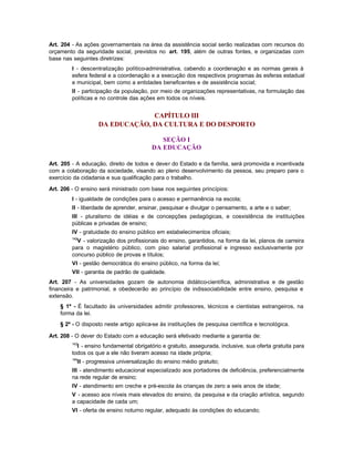 Art. 204 - As ações governamentais na área da assistência social serão realizadas com recursos do
orçamento da seguridade social, previstos no art. 195, além de outras fontes, e organizadas com
base nas seguintes diretrizes:
         I - descentralização político-administrativa, cabendo a coordenação e as normas gerais à
         esfera federal e a coordenação e a execução dos respectivos programas às esferas estadual
         e municipal, bem como a entidades beneficentes e de assistência social;
         II - participação da população, por meio de organizações representativas, na formulação das
         políticas e no controle das ações em todos os níveis.


                                CAPÍTULO III
                   DA EDUCAÇÃO, DA CULTURA E DO DESPORTO

                                             SEÇÃO I
                                          DA EDUCAÇÃO

Art. 205 - A educação, direito de todos e dever do Estado e da família, será promovida e incentivada
com a colaboração da sociedade, visando ao pleno desenvolvimento da pessoa, seu preparo para o
exercício da cidadania e sua qualificação para o trabalho.

Art. 206 - O ensino será ministrado com base nos seguintes princípios:
         I - igualdade de condições para o acesso e permanência na escola;
         II - liberdade de aprender, ensinar, pesquisar e divulgar o pensamento, a arte e o saber;
         III - pluralismo de idéias e de concepções pedagógicas, e coexistência de instituições
         públicas e privadas de ensino;
         IV - gratuidade do ensino público em estabelecimentos oficiais;
         142
           V - valorização dos profissionais do ensino, garantidos, na forma da lei, planos de carreira
         para o magistério público, com piso salarial profissional e ingresso exclusivamente por
         concurso público de provas e títulos;
         VI - gestão democrática do ensino público, na forma da lei;
         VII - garantia de padrão de qualidade.
Art. 207 - As universidades gozam de autonomia didático-científica, administrativa e de gestão
financeira e patrimonial, e obedecerão ao princípio de indissociabilidade entre ensino, pesquisa e
extensão.
    § 1º - É facultado às universidades admitir professores, técnicos e cientistas estrangeiros, na
    forma da lei.
    § 2º - O disposto neste artigo aplica-se às instituições de pesquisa científica e tecnológica.

Art. 208 - O dever do Estado com a educação será efetivado mediante a garantia de:
         143
           I - ensino fundamental obrigatório e gratuito, assegurada, inclusive, sua oferta gratuita para
         todos os que a ele não tiveram acesso na idade própria;
         144
           II - progressiva universalização do ensino médio gratuito;
         III - atendimento educacional especializado aos portadores de deficiência, preferencialmente
         na rede regular de ensino;
         IV - atendimento em creche e pré-escola às crianças de zero a seis anos de idade;
         V - acesso aos níveis mais elevados do ensino, da pesquisa e da criação artística, segundo
         a capacidade de cada um;
         VI - oferta de ensino noturno regular, adequado às condições do educando;
 
