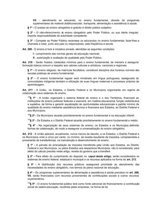 VII - atendimento ao educando, no ensino fundamental, através de programas
          suplementares de material didático-escolar, transporte, alimentação e assistência à saúde.
    § 1º - O acesso ao ensino obrigatório e gratuito é direito público subjetivo.
    § 2º - O não-oferecimento d ensino obrigatório pelo Poder Público, ou sua oferta irregular,
                                 o
    importa responsabilidade da autoridade competente.
    § 3º - Compete ao Poder Público recensear os educandos no ensino fundamental, fazer-lhes a
    chamada e zelar, junto aos pais ou responsáveis, pela freqüência à escola.

Art. 209 - O ensino é livre à iniciativa privada, atendidas as seguintes condições:
          I - cumprimento das normas gerais da educação nacional;
          II - autorização e avaliação de qualidade pelo Poder Público.
Art. 210 - Serão fixados conteúdos mínimos para o ensino fundamental, de maneira a assegurar
formação básica comum e respeito aos valores culturais e artísticos, nacionais e regionais.
    § 1º - O ensino religioso, de matrícula facultativa, constituirá disciplina dos horários normais das
    escolas públicas de ensino fundamental.
    § 2º - O ensino fundamental regular será ministrado em língua portuguesa, assegurada às
    comunidades indígenas também a utilização de suas línguas maternas e processos próprios de
    aprendizagem.

Art. 211 - A União, os Estados, o Distrito Federal e os Municípios organizarão em regime de
colaboração seus sistemas de ensino.
    145
      § 1º - A União organizará o sistema federal de ensino e o dos Territórios, financiará as
    instituições de ensino públicas federais e exercerá, em matéria educacional, função redistributiva
    e supletiva, de forma a garantir equalização de oportunidades educacionais e padrão mínimo de
    qualidade do ensino mediante assistência técnica e financeira aos Estados, ao Distrito Federal e
    aos Municípios.
    146
      § 2º - Os Municípios atuarão prioritariamente no ensino fundamental e na educação infantil.
    147
      § 3º - Os Estados e o Distrito Federal atuarão prioritariamente no ensino fundamental e médio.
    148
      § 4º - Na organização de seus sistemas de ensino, os Estados e os Municípios definirão
    formas de colaboração, de modo a assegurar a universalização do ensino obrigatório.

Art. 212 - A União aplicará, anualmente, nunca menos de dezoito, e os Estados, o Distrito Federal e
os Municípios vinte e cinco por cento, no mínimo, da receita resultante de impostos, compreendida a
proveniente de transferências, na manutenção e desenvolvimento do ensino.
    § 1º - A parcela da arrecadação de impostos transferida pela União aos Estados, ao Distrito
    Federal e aos Municípios, ou pelos Estados aos respectivos Municípios, não é considerada, para
    efeito do cálculo previsto neste artigo, receita do governo que a transferir.
    § 2º - Para efeito do cumprimento do disposto no caput deste artigo, serão considerados os
    sistemas de ensino federal, estadual e municipal e os recursos aplicados na forma do art. 213.
    § 3º - A distribuição dos recursos públicos assegurará prioridade ao atendimento das
    necessidades do ensino obrigatório, nos termos do plano nacional de educação.
    § 4º - Os programas suplementares de alimentação e assistência à saúde previstos no art. 208,
    VII, serão financiados com recursos provenientes de contribuições sociais e outros recursos
    orçamentários.
    149
      § 5º - O ensino fundamental público terá como fonte adicional de financiamento a contribuição
    social do salário-educação, recolhida pelas empresas, na forma da lei.
 