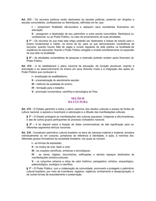Art. 213 - Os recursos públicos serão destinados às escolas públicas, podendo ser dirigidos a
escolas comunitárias, confessionais ou filantrópicas, definidas em lei, que:
         I - comprovem finalidade não-lucrativa e apliquem seus excedentes financeiros em
         educação;
         II - assegurem a destinação de seu patrimônio a outra escola comunitária, filantrópica ou
         confessional, ou ao Poder Público, no caso de encerramento de suas atividades.
    § 1º - Os recursos de que trata este artigo poderão ser destinados a bolsas de estudo para o
    ensino fundamental e médio, na forma da lei, para os que demonstrarem insuficiência de
    recursos, quando houver falta de vagas e cursos regulares da rede pública na localidade da
    residência do educando, ficando o Poder Público obrigado a investir prioritariamente na expansão
    de sua rede na localidade.
    § 2º - As atividades universitárias de pesquisa e extensão poderão receber apoio financeiro do
    Poder Público.

Art. 214 - A lei estabelecerá o plano nacional de educação, de duração plurianual, visando à
articulação e ao desenvolvimento do ensino em seus diversos níveis e à integração das ações do
Poder Público que conduzam à:
         I - erradicação do analfabetismo;
         II - universalização do atendimento escolar;
         III - melhoria da qualidade do ensino;
         IV - formação para o trabalho;
         V - promoção humanística, científica e tecnológica do País.

                                              SEÇÃO II
                                             DA CULTURA

Art. 215 - O Estado garantirá a todos o pleno exercício dos direitos culturais e acesso às fontes da
cultura nacional, e apoiará e incentivará a valorização e a difusão das manifestações culturais.
    § 1º - O Estado protegerá as manifestações das culturas populares, indígenas e afro-brasileiras,
    e das de outros grupos participantes do processo civilizatório nacional.
    § 2º - A lei disporá sobre a fixação de datas comemorativas de alta significação para os
    diferentes segmentos étnicos nacionais.

Art. 216 - Constituem patrimônio cultural brasileiro os bens de natureza material e imaterial, tomados
individualmente ou em conjunto, portadores de referência à identidade, à ação, à memória dos
diferentes grupos formadores da sociedade brasileira, nos quais se incluem:
         I - as formas de expressão;
         II - os modos de criar, fazer e viver;
         III - as criações científicas, artísticas e tecnológicas;
         IV - as obras, objetos, documentos, edificações e demais espaços destinados às
         manifestações artístico-culturais;
         V - os conjuntos urbanos e sítios de valor histórico, paisagístico, artístico, arqueológico,
         paleontológico, ecológico e científico.
    § 1º - O Poder Público, com a colaboração da comunidade, promoverá e protegerá o patrimônio
    cultural brasileiro, por meio de inventários, registros, vigilância, tombamento e desapropriação, e
    de outras formas de acautelamento e preservação.
 