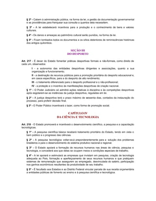§ 2º - Cabem à administração pública, na forma da lei, a gestão da documentação governamental
    e as providências para franquear sua consulta a quantos dela necessitem.
    § 3º - A lei estabelecerá incentivos para a produção e o conhecimento de bens e valores
    culturais.
    § 4º - Os danos e ameaças ao patrimônio cultural serão punidos, na forma da lei.
    § 5º - Ficam tombados todos os documentos e os sítios detentores de reminiscências históricas
    dos antigos quilombos.


                                            SEÇÃO III
                                          DO DESPORTO

Art. 217 - É dever do Estado fomentar práticas desportivas formais e não-formais, como direito de
cada um, observados:
         I - a autonomia das entidades desportivas dirigentes e associações, quanto a sua
         organização e funcionamento;
         II - a destinação de recursos públicos para a promoção prioritária do desporto educacional e,
         em casos específicos, para a do desporto de alto rendimento;
         III - o tratamento diferenciado para o desporto profissional e o não-profissional;
         IV - a proteção e o incentivo às manifestações desportivas de criação nacional.
    § 1º - O Poder Judiciário só admitirá ações relativas à disciplina e às competições desportivas
    após esgotarem-se as instâncias da justiça desportiva, reguladas em lei.
    § 2º - A justiça desportiva terá o prazo máximo de sessenta dias, contados da instauração do
    processo, para proferir decisão final.
    § 3º - O Poder Público incentivará o lazer, como forma de promoção social.


                                      CAPÍTULO IV
                                DA CIÊNCIA E TECNOLOGIA

Art. 218 - O Estado promoverá e incentivará o desenvolvimento científico, a pesquisa e a capacitação
tecnológicas.
    § 1º - A pesquisa científica básica receberá tratamento prioritário do Estado, tendo em vista o
    bem público e o progresso das ciências.
    § 2º - A pesquisa tecnológica voltar-se-á preponderantemente para a solução dos problemas
    brasileiros e para o desenvolvimento do sistema produtivo nacional e regional.
    § 3º - O Estado apoiará a formação de recursos humanos nas áreas de ciência, pesquisa e
    tecnologia, e concederá aos que delas se ocupem meios e condições especiais de trabalho.
    § 4º - A lei apoiará e estimulará as empresas que invistam em pesquisa, criação de tecnologia
    adequada ao País, formação e aperfeiçoamento de seus recursos humanos e que pratiquem
    sistemas de remuneração que assegurem ao empregado, desvinculada do salário, participação
    nos ganhos econômicos resultantes da produtividade de seu trabalho.
    § 5º - É facultado aos Estados e ao Distrito Federal vincular parcela de sua receita orçamentária
    a entidades públicas de fomento ao ensino e à pesquisa científica e tecnológica.
 