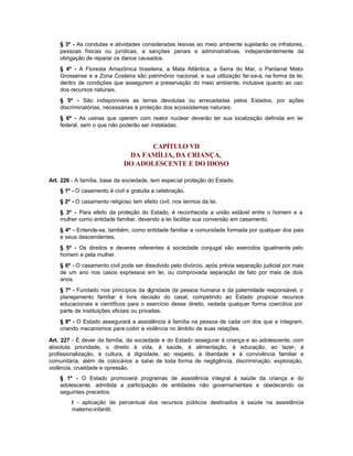 § 3º - As condutas e atividades consideradas lesivas ao meio ambiente sujeitarão os infratores,
    pessoas físicas ou jurídicas, a sanções penais e administrativas, independentemente da
    obrigação de reparar os danos causados.
    § 4º - A Floresta Amazônica brasileira, a Mata Atlântica, a Serra do Mar, o Pantanal Mato-
    Grossense e a Zona Costeira são patrimônio nacional, e sua utilização far-se-á, na forma da lei,
    dentro de condições que assegurem a preservação do meio ambiente, inclusive quanto ao uso
    dos recursos naturais.
    § 5º - São indisponíveis as terras devolutas ou arrecadadas pelos Estados, por ações
    discriminatórias, necessárias à proteção dos ecossistemas naturais.
    § 6º - As usinas que operem com reator nuclear deverão ter sua localização definida em lei
    federal, sem o que não poderão ser instaladas.


                                     CAPÍTULO VII
                               DA FAMÍLIA, DA CRIANÇA,
                              DO ADOLESCENTE E DO IDOSO

Art. 226 - A família, base da sociedade, tem especial proteção do Estado.
    § 1º - O casamento é civil e gratuita a celebração.
    § 2º - O casamento religioso tem efeito civil, nos termos da lei.
    § 3º - Para efeito da proteção do Estado, é reconhecida a união estável entre o homem e a
    mulher como entidade familiar, devendo a lei facilitar sua conversão em casamento.
    § 4º - Entende-se, também, como entidade familiar a comunidade formada por qualquer dos pais
    e seus descendentes.
    § 5º - Os direitos e deveres referentes à sociedade conjugal são exercidos igualmente pelo
    homem e pela mulher.
    § 6º - O casamento civil pode ser dissolvido pelo divórcio, após prévia separação judicial por mais
    de um ano nos casos expressos em lei, ou comprovada separação de fato por mais de dois
    anos.
    § 7º - Fundado nos princípios da dignidade da pessoa humana e da paternidade responsável, o
    planejamento familiar é livre decisão do casal, competindo ao Estado propiciar recursos
    educacionais e científicos para o exercício desse direito, vedada qualquer forma coercitiva por
    parte de instituições oficiais ou privadas.
    § 8º - O Estado assegurará a assistência à família na pessoa de cada um dos que a integram,
    criando mecanismos para coibir a violência no âmbito de suas relações.

Art. 227 - É dever da família, da sociedade e do Estado assegurar à criança e ao adolescente, com
absoluta prioridade, o direito à vida, à saúde, à alimentação, à educação, ao lazer, à
profissionalização, à cultura, à dignidade, ao respeito, à liberdade e à convivência familiar e
comunitária, além de colocá-los a salvo de toda forma de negligência, discriminação, exploração,
violência, crueldade e opressão.
    § 1º - O Estado promoverá programas de assistência integral à saúde da criança e do
    adolescente, admitida a participação de entidades não governamentais e obedecendo os
    seguintes preceitos:
         I - aplicação de percentual dos recursos públicos destinados à saúde na assistência
         materno-infantil;
 