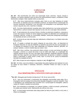 CAPÍTULO VIII
                                             DOS ÍNDIOS

Art. 231 - São reconhecidos aos índios sua organização social, costumes, línguas, crenças e
tradições, e os direitos originários sobre as terras que tradicionalmente ocupam, competindo à União
demarcá-las, proteger e fazer respeitar todos os seus bens.
      § 1º - São terras tradicionalmente ocupadas pelos índios as por eles habitadas em caráter
      permanente, as utilizadas para suas atividades produtivas, as imprescindíveis à preservação dos
      recursos ambientais necessários a seu bem-estar e as necessárias a sua reprodução física e
      cultural, segundo seus usos, costumes e tradições.
      § 2º - As terras tradicionalmente ocupadas pelos índios destinam-se a sua posse permanente,
      cabendo-lhes o usufruto exclusivo das riquezas do solo, dos rios e dos lagos nelas existentes.
      § 3º - O aproveitamento dos recursos hídricos, incluídos os potenciais energéticos, a pesquisa e
      a lavra das riquezas minerais em terras indígenas só podem ser efetivados com autorização do
      Congresso Nacional, ouvidas as comunidades afetadas, ficando-lhes assegurada participação
      nos resultados da lavra, na forma da lei.
      § 4º - As terras de que trata este artigo são inalienáveis e indisponíveis, e os direitos sobre elas,
      imprescritíveis.
      § 5º - É vedada a remoção dos grupos indígenas de suas terras, salvo, ad referendum do
      Congresso Nacional, em caso de catástrofe ou epidemia que ponha em risco sua população, ou
      no interesse da soberania do País, após deliberação do Congresso Nacional, garantido, em
      qualquer hipótese, o retorno imediato logo que cesse o risco.
      § 6º - São nulos e extintos, não produzindo efeitos jurídicos, os atos que tenham por objeto a
      ocupação, o domínio e a posse das terras a que se refere este artigo, ou a exploração das
      riquezas naturais do solo, dos rios e dos lagos nelas existentes, ressalvado relevante interesse
      público da União, segundo o que dispuser lei complementar, não gerando a nulidade e a extinção
      direito a indenização ou ações contra a União, salvo, na forma da lei, quanto às benfeitorias
      derivadas da ocupação de boa fé.
      § 7º - Não se aplica às terras indígenas o disposto no art. 174, §§ 3º e 4º.

Art. 232 - Os índios, suas comunidades e organizações são partes legítimas para ingressar em juízo
em defesa de seus direitos e interesses, intervindo o Ministério Público em todos os atos do
processo.



                             TÍTULO IX
              DAS DISPOSIÇÕES CONSTITUCIONAIS GERAIS
150
  Art. 233 - (Revogado pela Emenda Constitucional nº 28, 25 de maio de 200.)
      § 1º - Uma vez comprovado o cumprimento das obrigações mencionadas neste artigo, fica o
      empregador isento de qualquer ônus decorrente daquelas obrigações no período respectivo. Caso
      o empregado e seu representante não concordem com a comprovação do empregador, caberá à
      Justiça do Trabalho a solução da controvérsia.
      § 2º - Fica ressalvado ao empregado, em qualquer hipótese, o direito de postular, judicialmente,
      os créditos que entender existir, relativamente aos últimos cinco anos.
      § 3º - A comprovação mencionada neste artigo poderá ser feita em prazo inferior a cinco anos, a
      critério do empregador.
 