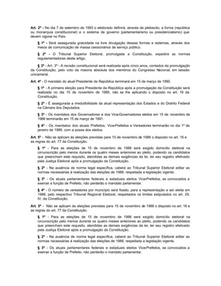 Art. 2º - No dia 7 de setembro de 1993 o eleitorado definirá, através de plebiscito, a forma (república
ou monarquia constitucional) e o sistema de governo (parlamentarismo ou presidencialismo) que
devem vigorar no País.
    § 1º - Será assegurada gratuidade na livre divulgação dessas formas e sistemas, através dos
    meios de comunicação de massa cessionários de serviço público.
    § 2º - O Tribunal Superior Eleitoral, promulgada a Constituição, expedirá as normas
    regulamentadoras deste artigo.

    § 3º - Art. 3º - A revisão constitucional será realizada após cinco anos, contados da promulgação
da Constituição, pelo voto da maioria absoluta dos membros do Congresso N          acional, em sessão
unicameral.

Art. 4º - O mandato do atual Presidente da República terminará em 15 de março de 1990.
    § 1º - A primeira eleição para Presidente da República após a promulgação da Constituição será
    realizada no dia 15 de novembro de 1989, não se lhe aplicando o disposto no art. 16 da
    Constituição.
    § 2º - É assegurada a irredutibilidade da atual representação dos Estados e do Distrito Federal
    na Câmara dos Deputados.
    § 3º - Os mandatos dos Governadores e dos Vice-Governadores eleitos em 15 de novembro de
    1986 terminarão em 15 de março de 1991.
    § 4º - Os mandatos dos atuais Prefeitos, Vice-Prefeitos e Vereadores terminarão no dia 1º de
    janeiro de 1989, com a posse dos eleitos.

Art. 5º - Não se aplicam às eleições previstas para 15 de novembro de 1988 o disposto no art. 16 e
as regras do art. 77 da Constituição.
    § 1º - Para as eleições de 15 de novembro de 1988 será exigido domicílio eleitoral na
    circunscrição pelo menos durante os quatro meses anteriores ao pleito, podendo os candidatos
    que preencham este requisito, atendidas as demais exigências da lei, ter seu registro efetivado
    pela Justiça Eleitoral após a promulgação da Constituição.
    § 2º - Na ausência de norma legal específica, caberá ao Tribunal Superior Eleitoral editar as
    normas necessárias à realização das eleições de 1988, respeitada a legislação vigente.
    § 3º - Os atuais parlamentares federais e estaduais eleitos Vice-Prefeitos, se convocados a
    exercer a função de Prefeito, não perderão o mandato parlamentar.
    § 4º - O número de vereadores por município será fixado, para a representação a ser eleita em
    1988, pelo respectivo Tribunal Regional Eleitoral, respeitados os limites estipulados no art. 29,
    IV, da Constituição.

Art. 5º - Não se aplicam às eleições previstas para 15 de novembro de 1988 o disposto no art. 16 e
as regras do art. 77 da Constituição.
    § 1º - Para as eleições de 15 de novembro de 1988 será exigido domicílio eleitoral na
    circunscrição pelo menos durante os quatro meses anteriores ao pleito, podendo os candidatos
    que preencham este requisito, atendidas as demais exigências da lei, ter seu registro efetivado
    pela Justiça Eleitoral após a promulgação da Constituição.
    § 2º - Na ausência de norma legal específica, caberá ao Tribunal Superior Eleitoral editar as
    normas necessárias à realização das eleições de 1988, respeitada a legislação vigente.
    § 3º - Os atuais parlamentares federais e estaduais eleitos Vice-Prefeitos, se convocados a
    exercer a função de Prefeito, não perderão o mandato parlamentar.
 