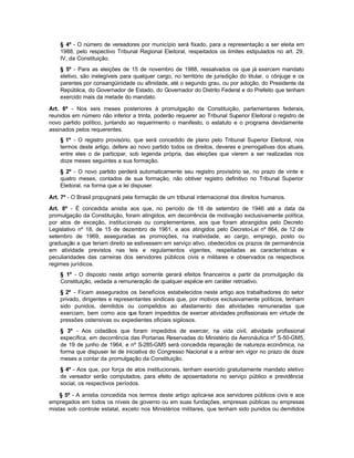 § 4º - O número de vereadores por município será fixado, para a representação a ser eleita em
    1988, pelo respectivo Tribunal Regional Eleitoral, respeitados os limites estipulados no art. 29,
    IV, da Constituição.
    § 5º - Para as eleições de 15 de novembro de 1988, ressalvados os que já exercem mandato
    eletivo, são inelegíveis para qualquer cargo, no território de jurisdição do titular, o cônjuge e os
    parentes por consangüinidade ou afinidade, até o segundo grau, ou por adoção, do Presidente da
    República, do Governador de Estado, do Governador do Distrito Federal e do Prefeito que tenham
    exercido mais da metade do mandato.

Art. 6º - Nos seis meses posteriores à promulgação da Constituição, parlamentares federais,
reunidos em número não inferior a trinta, poderão requerer ao Tribunal Superior Eleitoral o registro de
novo partido político, juntando ao requerimento o manifesto, o estatuto e o programa devidamente
assinados pelos requerentes.
    § 1º - O registro provisório, que será concedido de plano pelo Tribunal Superior Eleitoral, nos
    termos deste artigo, defere ao novo partido todos os direitos, deveres e prerrogativas dos atuais,
    entre eles o de participar, sob legenda própria, das eleições que vierem a ser realizadas nos
    doze meses seguintes a sua formação.
    § 2º - O novo partido perderá automaticamente seu registro provisório se, no prazo de vinte e
    quatro meses, contados de sua formação, não obtiver registro definitivo no Tribunal Superior
    Eleitoral, na forma que a lei dispuser.

Art. 7º - O Brasil propugnará pela formação de um tribunal internacional dos direitos humanos.

Art. 8º - É concedida anistia aos que, no período de 18 de setembro de 1946 até a data da
promulgação da Constituição, foram atingidos, em decorrência de motivação exclusivamente política,
por atos de exceção, institucionais ou complementares, aos que foram abrangidos pelo Decreto
Legislativo nº 18, de 15 de dezembro de 1961, e aos atingidos pelo Decreto-Lei nº 864, de 12 de
setembro de 1969, asseguradas as promoções, na inatividade, ao cargo, emprego, posto ou
graduação a que teriam direito se estivessem em serviço ativo, obedecidos os prazos de permanência
em atividade previstos nas leis e regulamentos vigentes, respeitadas as características e
peculiaridades das carreiras dos servidores públicos civis e militares e observados os respectivos
regimes jurídicos.
    § 1º - O disposto neste artigo somente gerará efeitos financeiros a partir da promulgação da
    Constituição, vedada a remuneração de qualquer espécie em caráter retroativo.
    § 2º - Ficam assegurados os benefícios estabelecidos neste artigo aos trabalhadores do setor
    privado, dirigentes e representantes sindicais que, por motivos exclusivamente políticos, tenham
    sido punidos, demitidos ou compelidos ao afastamento das atividades remuneradas que
    exerciam, bem como aos que foram impedidos de exercer atividades profissionais em virtude de
    pressões ostensivas ou expedientes oficiais sigilosos.
    § 3º - Aos cidadãos que foram impedidos de exercer, na vida civil, atividade profissional
    específica, em decorrência das Portarias Reservadas do Ministério da Aeronáutica nº S-50-GM5,
    de 19 de junho de 1964, e nº S-285-GM5 será concedida reparação de natureza econômica, na
    forma que dispuser lei de iniciativa do Congresso Nacional e a entrar em vigor no prazo de doze
    meses a contar da promulgação da Constituição.
    § 4º - Aos que, por força de atos institucionais, tenham exercido gratuitamente mandato eletivo
    de vereador serão computados, para efeito de aposentadoria no serviço público e previdência
    social, os respectivos períodos.

    § 5º - A anistia concedida nos termos deste artigo aplica-se aos servidores públicos civis e aos
empregados em todos os níveis de governo ou em suas fundações, empresas públicas ou empresas
mistas sob controle estatal, exceto nos Ministérios militares, que tenham sido punidos ou demitidos
 