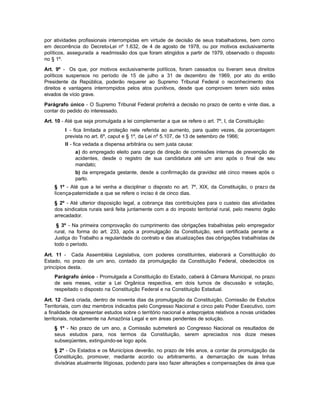por atividades profissionais interrompidas em virtude de decisão de seus trabalhadores, bem como
em decorrência do Decreto-Lei nº 1.632, de 4 de agosto de 1978, ou por motivos exclusivamente
políticos, assegurada a readmissão dos que foram atingidos a partir de 1979, observado o disposto
no § 1º.

Art. 9º - Os que, por motivos exclusivamente políticos, foram cassados ou tiveram seus direitos
políticos suspensos no período de 15 de julho a 31 de dezembro de 1969, por ato do então
Presidente da República, poderão requerer ao Supremo Tribunal Federal o reconhecimento dos
direitos e vantagens interrompidos pelos atos punitivos, desde que comprovem terem sido estes
eivados de vício grave.

Parágrafo único - O Supremo Tribunal Federal proferirá a decisão no prazo de cento e vinte dias, a
contar do pedido do interessado.

Art. 10 - Até que seja promulgada a lei complementar a que se refere o art. 7º, I, da Constituição:
         I - fica limitada a proteção nele referida ao aumento, para quatro vezes, da porcentagem
         prevista no art. 6º, caput e § 1º, da Lei nº 5.107, de 13 de setembro de 1966;
         II - fica vedada a dispensa arbitrária ou sem justa causa:
             a) do empregado eleito para cargo de direção de comissões internas de prevenção de
             acidentes, desde o registro de sua candidatura até um ano após o final de seu
             mandato;
             b) da empregada gestante, desde a confirmação da gravidez até cinco meses após o
             parto.
    § 1º - Até que a lei venha a disciplinar o disposto no art. 7º, XIX, da Constituição, o prazo da
    licença-paternidade a que se refere o inciso é de cinco dias.
    § 2º - Até ulterior disposição legal, a cobrança das contribuições para o custeio das atividades
    dos sindicatos rurais será feita juntamente com a do imposto territorial rural, pelo mesmo órgão
    arrecadador.
     § 3º - Na primeira comprovação do cumprimento das obrigações trabalhistas pelo empregador
    rural, na forma do art. 233, após a promulgação da Constituição, será certificada perante a
    Justiça do Trabalho a regularidade do contrato e das atualizações das obrigações trabalhistas de
    todo o período.

Art. 11 - Cada Assembléia Legislativa, com poderes constituintes, elaborará a Constituição do
Estado, no prazo de um ano, contado da promulgação da Constituição Federal, obedecidos os
princípios desta.
    Parágrafo único - Promulgada a Constituição do Estado, caberá à Câmara Municipal, no prazo
    de seis meses, votar a Lei Orgânica respectiva, em dois turnos de discussão e votação,
    respeitado o disposto na Constituição Federal e na Constituição Estadual.

Art. 12 -Será criada, dentro de noventa dias da promulgação da Constituição, Comissão de Estudos
Territoriais, com dez membros indicados pelo Congresso Nacional e cinco pelo Poder Executivo, com
a finalidade de apresentar estudos sobre o território nacional e anteprojetos relativos a novas unidades
territoriais, notadamente na Amazônia Legal e em áreas pendentes de solução.
    § 1º - No prazo de um ano, a Comissão submeterá ao Congresso Nacional os resultados de
    seus estudos para, nos termos da Constituição, serem apreciados nos doze meses
    subseqüentes, extinguindo-se logo após.
    § 2º - Os Estados e os Municípios deverão, no prazo de três anos, a contar da promulgação da
    Constituição, promover, mediante acordo ou arbitramento, a demarcação de suas linhas
    divisórias atualmente litigiosas, podendo para isso fazer alterações e compensações de área que
 