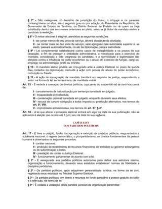 § 7º - São inelegíveis, no território de jurisdição do titular, o cônjuge e os parentes
consangüíneos ou afins, até o segundo grau ou por adoção, do Presidente da República, de
Governador de Estado ou Território, do Distrito Federal, de Prefeito ou de quem os haja
substituído dentro dos seis meses anteriores ao pleito, salvo se já titular de mandato eletivo e
candidato à reeleição.
§ 8º - O militar alistável é elegível, atendidas as seguintes condições:
I - se contar menos de dez anos de serviço, deverá afastar-se da atividade;
II - se contar mais de dez anos de serviço, será agregado pela autoridade superior e, se
eleito, passará automaticamente, no ato da diplomação, para a inatividade.
§ 9º - Lei complementar estabelecerá outros casos de inelegibilidade e os prazos de sua
cessação, a fim de proteger a probidade administrativa, a moralidade para o exercício do
mandato, considerada a vida pregressa do candidato, e a normalidade e legitimidade das
eleições contra a influência do poder econômico ou o abuso do exercício de função, cargo ou
emprego na administração direta ou indireta.
§ 10 - O mandato eletivo poderá ser impugnado ante a Justiça Eleitoral no prazo de quinze
dias contados da diplomação, instruída a ação com provas de abuso do poder econômico,
corrupção ou fraude.
§ 11 - A ação de impugnação de mandato tramitará em segredo de justiça, respondendo o
autor, na forma da lei, se temerária ou de manifesta má-fé.
Art. 15 - É vedada a cassação de direitos políticos, cuja perda ou suspensão só se dará nos casos
de:
I - cancelamento da naturalização por sentença transitada em julgado;
II - incapacidade civil absoluta;
III - condenação criminal transitada em julgado, enquanto durarem seus efeitos;
IV - recusa de cumprir obrigação a todos imposta ou prestação alternativa, nos termos do
art. 5º, VIII;
V - improbidade administrativa, nos termos do art. 37, § 4º.
Art. 16 - A lei que alterar o processo eleitoral entrará em vigor na data de sua publicação, não se
aplicando à eleição que ocorra até 1 (um) ano da data de sua vigência.
CAPÍTULO V
DOS PARTIDOS POLÍTICOS
Art. 17 - É livre a criação, fusão, incorporação e extinção de partidos políticos, resguardados a
soberania nacional, o regime democrático, o pluripartidarismo, os direitos fundamentais da pessoa
humana e observados os seguintes preceitos:
I - caráter nacional;
II - proibição de recebimento de recursos financeiros de entidade ou governo estrangeiros
ou de subordinação a estes;
III - prestação de contas à Justiça Eleitoral;
IV - funcionamento parlamentar de acordo com a lei.
§ 1º - É assegurada aos partidos políticos autonomia para definir sua estrutura interna,
organização e funcionamento, devendo seus estatutos estabelecer normas de fidelidade e
disciplina partidárias.
§ 2º - Os partidos políticos, após adquirirem personalidade jurídica, na forma da lei civil,
registrarão seus estatutos no Tribunal Superior Eleitoral.
§ 3º - Os partidos políticos têm direito a recursos do fundo partidário e acesso gratuito ao rádio
e à televisão, na forma da lei.
§ 4º - É vedada a utilização pelos partidos políticos de organização paramilitar.
 