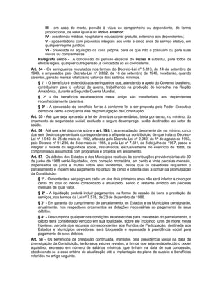 III - em caso de morte, pensão à viúva ou companheira ou dependente, de forma
proporcional, de valor igual à do inciso anterior;
IV - assistência médica, hospitalar e educacional gratuita, extensiva aos dependentes;
V - aposentadoria com proventos integrais aos vinte e cinco anos de serviço efetivo, em
qualquer regime jurídico;
VI - prioridade na aquisição da casa própria, para os que não a possuam ou para suas
viúvas ou companheiras.
Parágrafo único - A concessão da pensão especial do inciso II substitui, para todos os
efeitos legais, qualquer outra pensão já concedida ao ex-combatente.
Art. 54 - Os seringueiros recrutados nos termos do Decreto-Lei nº 5.813, de 14 de setembro de
1943, e amparados pelo Decreto-Lei nº 9.882, de 16 de setembro de 1946, receberão, quando
carentes, pensão mensal vitalícia no valor de dois salários mínimos.
§ 1º - O benefício é estendido aos seringueiros que, atendendo a apelo do Governo brasileiro,
contribuíram para o esforço de guerra, trabalhando na produção de borracha, na Região
Amazônica, durante a Segunda Guerra Mundial.
§ 2º - Os benefícios estabelecidos neste artigo são transferíveis aos dependentes
reconhecidamente carentes.
§ 3º - A concessão do benefício far-se-á conforme lei a ser proposta pelo Poder Executivo
dentro de cento e cinqüenta dias da promulgação da Constituição.
Art. 55 - Até que seja aprovada a lei de diretrizes orçamentárias, trinta por cento, no mínimo, do
orçamento da seguridade social, excluído o seguro-desemprego, serão destinados ao setor de
saúde.
Art. 56 - Até que a lei disponha sobre o art. 195, I, a arrecadação decorrente de, no mínimo, cinco
dos seis décimos percentuais correspondentes à alíquota da contribuição de que trata o Decreto-
Lei nº 1.940, de 25 de maio de 1982, alterada pelo Decreto-Lei nº 2.049, de 1º de agosto de 1983,
pelo Decreto nº 91.236, de 8 de maio de 1985, e pela Lei nº 7.611, de 8 de julho de 1987, passa a
integrar a receita da seguridade social, ressalvados, exclusivamente no exercício de 1988, os
compromissos assumidos com programas e projetos em andamento.
Art. 57 - Os débitos dos Estados e dos Municípios relativos às contribuições previdenciárias até 30
de junho de 1988 serão liquidados, com correção monetária, em cento e vinte parcelas mensais,
dispensados os juros e multas sobre eles incidentes, desde que os devedores requeiram o
parcelamento e iniciem seu pagamento no prazo de cento e oitenta dias a contar da promulgação
da Constituição.
§ 1º - O montante a ser pago em cada um dos dois primeiros anos não será inferior a cinco por
cento do total do débito consolidado e atualizado, sendo o restante dividido em parcelas
mensais de igual valor.
§ 2º - A liquidação poderá incluir pagamentos na forma de cessão de bens e prestação de
serviços, nos termos da Lei nº 7.578, de 23 de dezembro de 1986.
§ 3º - Em garantia do cumprimento do parcelamento, os Estados e os Municípios consignarão,
anualmente, nos respectivos orçamentos as dotações necessárias ao pagamento de seus
débitos.
§ 4º - Descumprida qualquer das condições estabelecidas para concessão do parcelamento, o
débito será considerado vencido em sua totalidade, sobre ele incidindo juros de mora; nesta
hipótese, parcela dos recursos correspondentes aos Fundos de Participação, destinada aos
Estados e Municípios devedores, será bloqueada e repassada à previdência social para
pagamento de seus débitos.
Art. 58 - Os benefícios de prestação continuada, mantidos pela previdência social na data da
promulgação da Constituição, terão seus valores revistos, a fim de que seja restabelecido o poder
aquisitivo, expresso em número de salários mínimos, que tinham na data de sua concessão,
obedecendo-se a esse critério de atualização até a implantação do plano de custeio e benefícios
referidos no artigo seguinte.
 