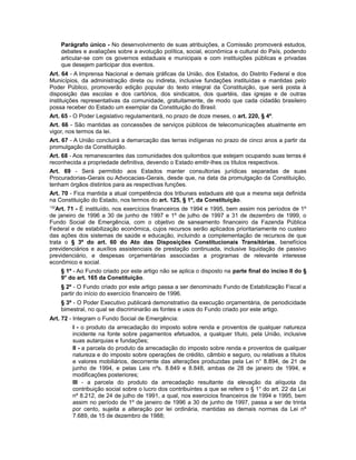 Parágrafo único - No desenvolvimento de suas atribuições, a Comissão promoverá estudos,
debates e avaliações sobre a evolução política, social, econômica e cultural do País, podendo
articular-se com os governos estaduais e municipais e com instituições públicas e privadas
que desejem participar dos eventos.
Art. 64 - A Imprensa Nacional e demais gráficas da União, dos Estados, do Distrito Federal e dos
Municípios, da administração direta ou indireta, inclusive fundações instituídas e mantidas pelo
Poder Público, promoverão edição popular do texto integral da Constituição, que será posta à
disposição das escolas e dos cartórios, dos sindicatos, dos quartéis, das igrejas e de outras
instituições representativas da comunidade, gratuitamente, de modo que cada cidadão brasileiro
possa receber do Estado um exemplar da Constituição do Brasil.
Art. 65 - O Poder Legislativo regulamentará, no prazo de doze meses, o art. 220, § 4º.
Art. 66 - São mantidas as concessões de serviços públicos de telecomunicações atualmente em
vigor, nos termos da lei.
Art. 67 - A União concluirá a demarcação das terras indígenas no prazo de cinco anos a partir da
promulgação da Constituição.
Art. 68 - Aos remanescentes das comunidades dos quilombos que estejam ocupando suas terras é
reconhecida a propriedade definitiva, devendo o Estado emitir-lhes os títulos respectivos.
Art. 69 - Será permitido aos Estados manter consultorias jurídicas separadas de suas
Procuradorias-Gerais ou Advocacias-Gerais, desde que, na data da promulgação da Constituição,
tenham órgãos distintos para as respectivas funções.
Art. 70 - Fica mantida a atual competência dos tribunais estaduais até que a mesma seja definida
na Constituição do Estado, nos termos do art. 125, § 1º, da Constituição.
132
Art. 71 - É instituído, nos exercícios financeiros de 1994 e 1995, bem assim nos períodos de 1º
de janeiro de 1996 a 30 de junho de 1997 e 1º de julho de 1997 a 31 de dezembro de 1999, o
Fundo Social de Emergência, com o objetivo de saneamento financeiro da Fazenda Pública
Federal e de estabilização econômica, cujos recursos serão aplicados prioritariamente no custeio
das ações dos sistemas de saúde e educação, incluindo a complementação de recursos de que
trata o § 3º do art. 60 do Ato das Disposições Constitucionais Transitórias, benefícios
previdenciários e auxílios assistenciais de prestação continuada, inclusive liquidação de passivo
previdenciário, e despesas orçamentárias associadas a programas de relevante interesse
econômico e social.
§ 1º - Ao Fundo criado por este artigo não se aplica o disposto na parte final do inciso Il do §
9° do art. 165 da Constituição.
§ 2º - O Fundo criado por este artigo passa a ser denominado Fundo de Estabilização Fiscal a
partir do início do exercício financeiro de 1996.
§ 3º - O Poder Executivo publicará demonstrativo da execução orçamentária, de periodicidade
bimestral, no qual se discriminarão as fontes e usos do Fundo criado por este artigo.
Art. 72 - Integram o Fundo Social de Emergência:
I - o produto da arrecadação do imposto sobre renda e proventos de qualquer natureza
incidente na fonte sobre pagamentos efetuados, a qualquer título, pela União, inclusive
suas autarquias e fundações;
II - a parcela do produto da arrecadação do imposto sobre renda e proventos de qualquer
natureza e do imposto sobre operações de crédito, câmbio e seguro, ou relativas a títulos
e valores mobiliários, decorrente das alterações produzidas pela Lei n° 8.894, de 21 de
junho de 1994, e pelas Leis nºs. 8.849 e 8.848, ambas de 28 de janeiro de 1994, e
modificações posteriores;
III - a parcela do produto da arrecadação resultante da elevação da alíquota da
contribuição social sobre o lucro dos contribuintes a que se refere o § 1° do art. 22 da Lei
nº 8.212, de 24 de julho de 1991, a qual, nos exercicios financeiros de 1994 e 1995, bem
assim no período de 1º de janeiro de 1996 a 30 de junho de 1997, passa a ser de trinta
por cento, sujeita a alteração por lei ordinária, mantidas as demais normas da Lei nº
7.689, de 15 de dezembro de 1988;
 