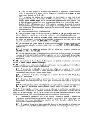 IV - vinte por cento do produto da arrecadação de todos os impostos e contribuições da
União, já instituídos ou a serem criados, excetuado o previsto nos incisos I, II e III,
observado o disposto nos §§ 3º e 4º;
133
V - a parcela do produto da arrecadação da contribuição de que trata a Lei
Complementar nº 7, de 7 de setembro de 1970, devida pelas pessoas jurídicas a que se
refere o inciso III deste artigo, a qual será calculada, nos exercícios financeiros de 1994
a 1995, bem assim nos períodos de 1º de janeiro de 1996 a 30 de junho de 1997 e de 1º
de julho de 1997 a 31 de dezembro de 1999, mediante a aplicação da alíquota de setenta
e cinco centésimos por cento, sujeita a alteração por lei ordinária posterior, sobre a receita
bruta operacional, como definida na legislação do imposto sobre renda e proventos de
qualquer natureza; e
VI - outras receitas previstas em lei específica.
§ 1º - As alíquotas e a base de cálculo previstas nos incisos III e V aplicar-se-ão a partir do
primeiro dia do mês seguinte aos noventa dias posteriores à promulgação desta Emenda.
§ 2º - As parcelas de que tratam os incisos I, II, III e V serão previamente deduzidas da base
de cálculo de qualquer vinculação ou participação constitucional ou legal, não se lhes
aplicando o disposto nos arts. 159, 212 e 239 da Constituição.
§ 3º - A parcela de que trata o inciso IV será previamente deduzida da base de cálculo das
vinculações ou participações constitucionais previstas nos arts. 153, § 5º, 157, II, 212 e 239 da
Constituição.
§ 4º - O disposto no parágrafo anterior não se aplica aos recursos previstos nos
arts.158, II, e 159 da Constituição.
§ 5º - A parcela dos recursos provenientes do imposto sobre renda e proventos de qualquer
natureza, destinada ao Fundo Social de Emergência, nos termos do inciso II deste artigo,
não poderá exceder a cinco inteiros e seis décimos por cento do total do produto da sua
arrecadação.
Art. 73 - Na regulação do Fundo Social de Emergência não poderá ser utilizado o instrumento
previsto no inciso V do art. 59 da Constituição.
Art. 74 - A União poderá instituir contribuição provisória sobre movimentação ou transmissão de
valores e de créditos e direitos de natureza financeira.
§ 1º - A alíquota da contribuição de que trata este artigo não excederá a vinte e cinco
centésimos por cento, facultado ao Poder Executivo reduzi-la ou restabelecê-la, total ou
parcialmente, nas condições e limites fixados em lei.
§ 2º - À contribuição de que trata este artigo não se aplica o disposto nos arts. 153, § 5º, e
154, I, da Constituição.
§ 3º - O produto da arrecadação da contribuição de que trata este artigo será destinado
integralmente ao Fundo Nacional de Saúde, para financiamento das ações e serviços de
saúde.
§ 4º - A contribuição de que trata este artigo terá sua exigibilidade subordinada ao disposto no
art. 195, § 6º, da Constituição, e não poderá ser cobrada por prazo superior a dois anos”.
134
Art. 75 - É prorrogada, por trinta e seis meses, a cobrança da contribuição provisória sobre
movimentação ou transmissão de valores e de créditos e direitos de natureza financeira de que
trata o art. 74, instituída pela Lei nº 9.311, de 24 de outubro de 1996, modificada pela Lei nº 9.539,
de 12 de dezembro de 1997, cuja vigência é também prorrogada por idêntico prazo.
§ 1º - Observado o disposto no § 6º do art. 195 da Constituição Federal, a alíquota da
contribuição será de trinta e oito centésimos por cento, nos primeiros doze meses, e de trinta
centésimos, nos meses subseqüentes, facultado ao Poder Executivo reduzi-la total ou
parcialmente, nos limites aqui definidos.
§ 2º - O resultado do aumento da arrecadação, decorrente da alteração da alíquota, nos
exercícios financeiros de 1999, 2000 e 2001, será destinado ao custeio da previdência social.
 