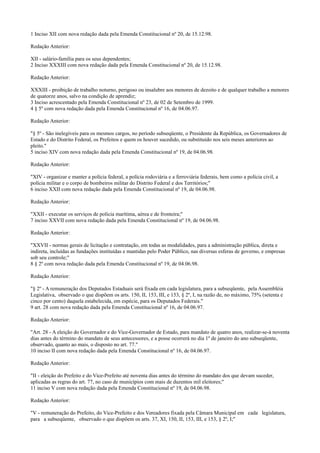 1 Inciso XII com nova redação dada pela Emenda Constitucional nº 20, de 15.12.98.
Redação Anterior:
XII - salário-família para os seus dependentes;
2 Inciso XXXIII com nova redação dada pela Emenda Constitucional nº 20, de 15.12.98.
Redação Anterior:
XXXIII - proibição de trabalho noturno, perigoso ou insalubre aos menores de dezoito e de qualquer trabalho a menores
de quatorze anos, salvo na condição de aprendiz;
3 Inciso acrescentado pela Emenda Constitucional nº 23, de 02 de Setembro de 1999.
4 § 5º com nova redação dada pela Emenda Constitucional nº 16, de 04.06.97.
Redação Anterior:
"§ 5º - São inelegíveis para os mesmos cargos, no período subseqüente, o Presidente da República, os Governadores de
Estado e do Distrito Federal, os Prefeitos e quem os houver sucedido, ou substituído nos seis meses anteriores ao
pleito."
5 inciso XIV com nova redação dada pela Emenda Constitucional nº 19, de 04.06.98.
Redação Anterior:
"XIV - organizar e manter a polícia federal, a polícia rodoviária e a ferroviária federais, bem como a polícia civil, a
polícia militar e o corpo de bombeiros militar do Distrito Federal e dos Territórios;"
6 inciso XXII com nova redação dada pela Emenda Constitucional nº 19, de 04.06.98.
Redação Anterior:
"XXII - executar os serviços de polícia marítima, aérea e de fronteira;"
7 inciso XXVII com nova redação dada pela Emenda Constitucional nº 19, de 04.06.98.
Redação Anterior:
"XXVII - normas gerais de licitação e contratação, em todas as modalidades, para a administração pública, direta e
indireta, incluídas as fundações instituídas e mantidas pelo Poder Público, nas diversas esferas de governo, e empresas
sob seu controle;"
8 § 2º com nova redação dada pela Emenda Constitucional nº 19, de 04.06.98.
Redação Anterior:
"§ 2º - A remuneração dos Deputados Estaduais será fixada em cada legislatura, para a subseqüente, pela Assembléia
Legislativa, observado o que dispõem os arts. 150, II, 153, III, e 153, § 2º, I, na razão de, no máximo, 75% (setenta e
cinco por cento) daquela estabelecida, em espécie, para os Deputados Federais."
9 art. 28 com nova redação dada pela Emenda Constitucional nº 16, de 04.06.97.
Redação Anterior:
"Art. 28 - A eleição do Governador e do Vice-Governador de Estado, para mandato de quatro anos, realizar-se-á noventa
dias antes do término do mandato de seus antecessores, e a posse ocorrerá no dia 1º de janeiro do ano subseqüente,
observado, quanto ao mais, o disposto no art. 77."
10 inciso II com nova redação dada pela Emenda Constitucional nº 16, de 04.06.97.
Redação Anterior:
"II - eleição do Prefeito e do Vice-Prefeito até noventa dias antes do término do mandato dos que devam suceder,
aplicadas as regras do art. 77, no caso de municípios com mais de duzentos mil eleitores;"
11 inciso V com nova redação dada pela Emenda Constitucional nº 19, de 04.06.98.
Redação Anterior:
"V - remuneração do Prefeito, do Vice-Prefeito e dos Vereadores fixada pela Câmara Municipal em cada legislatura,
para a subseqüente, observado o que dispõem os arts. 37, XI, 150, II, 153, III, e 153, § 2º, I;"
 