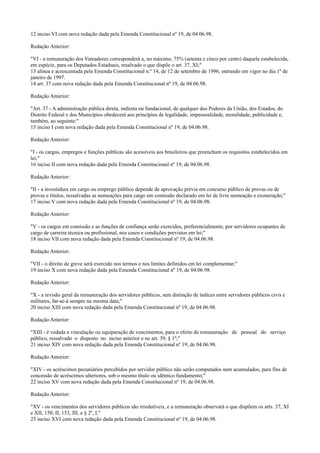 12 inciso VI com nova redação dada pela Emenda Constitucional nº 19, de 04.06.98.
Redação Anterior:
"VI - a remuneração dos Vereadores corresponderá a, no máximo, 75% (setenta e cinco por cento) daquela estabelecida,
em espécie, para os Deputados Estaduais, resalvado o que dispõe o art. 37, XI;"
13 alínea e acrescentada pela Emenda Constitucional n.º 14, de 12 de setembro de 1996, entrando em vigor no dia 1º de
janeiro de 1997.
14 art. 37 com nova redação dada pela Emenda Constitucional nº 19, de 04.06.98.
Redação Anterior:
"Art. 37 - A administração pública direta, indireta ou fundacional, de qualquer dos Poderes da União, dos Estados, do
Distrito Federal e dos Municípios obedecerá aos princípios de legalidade, impessoalidade, moralidade, publicidade e,
também, ao seguinte:"
15 inciso I com nova redação dada pela Emenda Constitucional nº 19, de 04.06.98.
Redação Anterior:
"I - os cargos, empregos e funções públicas são acessíveis aos brasileiros que preencham os requisitos estabelecidos em
lei;"
16 inciso II com nova redação dada pela Emenda Constitucional nº 19, de 04.06.98.
Redação Anterior:
"II - a investidura em cargo ou emprego público depende de aprovação prévia em concurso público de provas ou de
provas e títulos, ressalvadas as nomeações para cargo em comissão declarado em lei de livre nomeação e exoneração;"
17 inciso V com nova redação dada pela Emenda Constitucional nº 19, de 04.06.98.
Redação Anterior:
"V - os cargos em comissão e as funções de confiança serão exercidos, preferencialmente, por servidores ocupantes de
cargo de carreira técnica ou profissional, nos casos e condições previstos em lei;"
18 inciso VII com nova redação dada pela Emenda Constitucional nº 19, de 04.06.98.
Redação Anterior:
"VII - o direito de greve será exercido nos termos e nos limites definidos em lei complementar;"
19 inciso X com nova redação dada pela Emenda Constitucional nº 19, de 04.06.98.
Redação Anterior:
"X - a revisão geral da remuneração dos servidores públicos, sem distinção de índices entre servidores públicos civis e
militares, far-se-á sempre na mesma data;"
20 inciso XIII com nova redação dada pela Emenda Constitucional nº 19, de 04.06.98.
Redação Anterior:
"XIII - é vedada a vinculação ou equiparação de vencimentos, para o efeito de remuneração de pessoal do serviço
público, ressalvado o disposto no inciso anterior e no art. 39, § 1º;"
21 inciso XIV com nova redação dada pela Emenda Constitucional nº 19, de 04.06.98.
Redação Anterior:
"XIV - os acréscimos pecuniários percebidos por servidor público não serão computados nem acumulados, para fins de
concessão de acréscimos ulteriores, sob o mesmo título ou idêntico fundamento;"
22 inciso XV com nova redação dada pela Emenda Constitucional nº 19, de 04.06.98.
Redação Anterior:
"XV - os vencimentos dos servidores públicos são irredutíveis, e a remuneração observará o que dispõem os arts. 37, XI
e XII, 150, II, 153, III, e § 2º, I;"
23 inciso XVI com nova redação dada pela Emenda Constitucional nº 19, de 04.06.98.
 