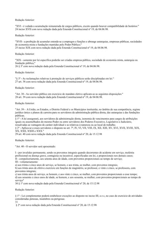 Redação Anterior:
"XVI - é vedada a acumulação remunerada de cargos públicos, exceto quando houver compatibilidade de horários:"
24 inciso XVII com nova redação dada pela Emenda Constitucional nº 19, de 04.06.98.
Redação Anterior:
"XVII - a proibição de acumular estende-se a empregos e funções e abrange autarquias, empresas públicas, sociedades
de economia mista e fundações mantidas pelo Poder Público;"
25 inciso XIX com nova redação dada pela Emenda Constitucional nº 19, de 04.06.98.
Redação Anterior:
"XIX - somente por lei específica poderão ser criadas empresa pública, sociedade de economia mista, autarquia ou
fundação pública;"
26 § 3º com nova redação dada pela Emenda Constitucional nº 19, de 04.06.98.
Redação Anterior:
"§ 3º - As reclamações relativas à prestação de serviços públicos serão disciplinadas em lei."
27 art. 38 com nova redação dada pela Emenda Constitucional nº 19, de 04.06.98.
Redação Anterior:
"Art. 38 - Ao servidor público em exercício de mandato eletivo aplicam-se as seguintes disposições:"
28 art. 39 com nova redação dada pela Emenda Constitucional nº 19, de 04.06.98.
Redação Anterior:
"Art. 39 - A União, os Estados, o Distrito Federal e os Municípios instituirão, no âmbito de sua competência, regime
jurídico único e planos de carreira para os servidores da administração pública direta, das autarquias e das fundações
públicas.
§ 1º - A lei assegurará, aos servidores da administração direta, isonomia de vencimentos para cargos de atribuições
iguais ou assemelhados do mesmo Poder ou entre servidores dos Poderes Executivo, Legislativo e Judiciário,
ressalvadas as vantagens de caráter individual e as relativas à natureza ou ao local de trabalho.
§ 2º - Aplica-se a esses servidores o disposto no art. 7º, IV, VI, VII, VIII, IX, XII, XIII, XV, XVI, XVII, XVIII, XIX,
XX, XXII, XXIII e XXX."
29 art. 40 com nova redação dada pela Emenda Constitucional nº 20, de 15.12.98
Redação Anterior:
"Art. 40 - O servidor será aposentado:
I - por invalidez permanente, sendo os proventos integrais quando decorrentes de acidente em serviço, moléstia
profissional ou doença grave, contagiosa ou incurável, especificadas em lei, e proporcionais nos demais casos;
II - compulsoriamente, aos setenta anos de idade, com proventos proporcionais ao tempo de serviço;
III - voluntariamente:
a) aos trinta e cinco anos de serviço, se homem, e aos trinta, se mulher, com proventos integrais;
b) aos trinta anos de efetivo exercício em funções de magistério, se professor, e vinte e cinco, se professora, com
proventos integrais;
c) aos trinta anos de serviço, se homem, e aos vinte e cinco, se mulher, com proventos proporcionais a esse tempo;
d) aos sessenta e cinco anos de idade, se homem, e aos sessenta, se mulher, com proventos proporcionais ao tempo de
serviço"
30 § 1º com nova redação dada pela Emenda Constitucional nº 20, de 15.12.98
Redação Anterior:
§ 1º - Lei complementar poderá estabelecer exceções ao disposto no inciso III, a e c, no caso de exercício de atividades
consideradas penosas, insalubres ou perigosas.
31
§ 2º com nova redação dada pela Emenda Constitucional nº 20, de 15.12.98
 