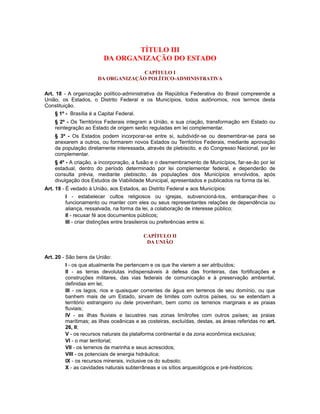 TÍTULO III
DA ORGANIZAÇÃO DO ESTADO
CAPÍTULO I
DA ORGANIZAÇÃO POLÍTICO-ADMINISTRATIVA
Art. 18 - A organização político-administrativa da República Federativa do Brasil compreende a
União, os Estados, o Distrito Federal e os Municípios, todos autônomos, nos termos desta
Constituição.
§ 1º - Brasília é a Capital Federal.
§ 2º - Os Territórios Federais integram a União, e sua criação, transformação em Estado ou
reintegração ao Estado de origem serão reguladas em lei complementar.
§ 3º - Os Estados podem incorporar-se entre si, subdividir-se ou desmembrar-se para se
anexarem a outros, ou formarem novos Estados ou Territórios Federais, mediante aprovação
da população diretamente interessada, através de plebiscito, e do Congresso Nacional, por lei
complementar.
§ 4º - A criação, a incorporação, a fusão e o desmembramento de Municípios, far-se-ão por lei
estadual, dentro do período determinado por lei complementar federal, e dependerão de
consulta prévia, mediante plebiscito, às populações dos Municípios envolvidos, após
divulgação dos Estudos de Viabilidade Municipal, apresentados e publicados na forma da lei.
Art. 19 - É vedado à União, aos Estados, ao Distrito Federal e aos Municípios:
I - estabelecer cultos religiosos ou igrejas, subvencioná-los, embaraçar-lhes o
funcionamento ou manter com eles ou seus representantes relações de dependência ou
aliança, ressalvada, na forma da lei, a colaboração de interesse público;
II - recusar fé aos documentos públicos;
III - criar distinções entre brasileiros ou preferências entre si.
CAPÍTULO II
DA UNIÃO
Art. 20 - São bens da União:
I - os que atualmente lhe pertencem e os que lhe vierem a ser atribuídos;
II - as terras devolutas indispensáveis à defesa das fronteiras, das fortificações e
construções militares, das vias federais de comunicação e à preservação ambiental,
definidas em lei;
III - os lagos, rios e quaisquer correntes de água em terrenos de seu domínio, ou que
banhem mais de um Estado, sirvam de limites com outros países, ou se estendam a
território estrangeiro ou dele provenham, bem como os terrenos marginais e as praias
fluviais;
IV - as ilhas fluviais e lacustres nas zonas limítrofes com outros países; as praias
marítimas; as ilhas oceânicas e as costeiras, excluídas, destas, as áreas referidas no art.
26, II;
V - os recursos naturais da plataforma continental e da zona econômica exclusiva;
VI - o mar territorial;
VII - os terrenos de marinha e seus acrescidos;
VIII - os potenciais de energia hidráulica;
IX - os recursos minerais, inclusive os do subsolo;
X - as cavidades naturais subterrâneas e os sítios arqueológicos e pré-históricos;
 