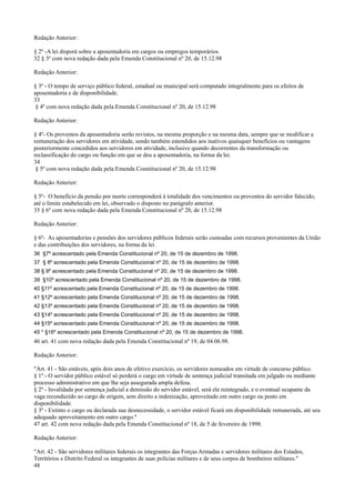 Redação Anterior:
§ 2º -A lei disporá sobre a aposentadoria em cargos ou empregos temporários.
32 § 3º com nova redação dada pela Emenda Constitucional nº 20, de 15.12.98
Redação Anterior:
§ 3º - O tempo de serviço público federal, estadual ou municipal será computado integralmente para os efeitos de
aposentadoria e de disponibilidade.
33
§ 4º com nova redação dada pela Emenda Constitucional nº 20, de 15.12.98
Redação Anterior:
§ 4º- Os proventos da aposentadoria serão revistos, na mesma proporção e na mesma data, sempre que se modificar a
remuneração dos servidores em atividade, sendo também estendidos aos inativos quaisquer benefícios ou vantagens
posteriormente concedidos aos servidores em atividade, inclusive quando decorrentes da transformação ou
reclassificação do cargo ou função em que se deu a aposentadoria, na forma da lei.
34
§ 5º com nova redação dada pela Emenda Constitucional nº 20, de 15.12.98
Redação Anterior:
§ 5º- O benefício da pensão por morte corresponderá à totalidade dos vencimentos ou proventos do servidor falecido,
até o limite estabelecido em lei, observado o disposto no parágrafo anterior.
35 § 6º com nova redação dada pela Emenda Constitucional nº 20, de 15.12.98
Redação Anterior:
§ 6º- As aposentadorias e pensões dos servidores públicos federais serão custeadas com recursos provenientes da União
e das contribuições dos servidores, na forma da lei.
36 §7º acrescentado pela Emenda Constitucional nº 20, de 15 de dezembro de 1998.
37 § 8º acrescentado pela Emenda Constitucional nº 20, de 15 de dezembro de 1998.
38 § 9º acrescentado pela Emenda Constitucional nº 20, de 15 de dezembro de 1998.
39 §10º acrescentado pela Emenda Constitucional nº 20, de 15 de dezembro de 1998.
40 §11º acrescentado pela Emenda Constitucional nº 20, de 15 de dezembro de 1998.
41 §12º acrescentado pela Emenda Constitucional nº 20, de 15 de dezembro de 1998.
42 §13º acrescentado pela Emenda Constitucional nº 20, de 15 de dezembro de 1998.
43 §14º acrescentado pela Emenda Constitucional nº 20, de 15 de dezembro de 1998.
44 §15º acrescentado pela Emenda Constitucional nº 20, de 15 de dezembro de 1998.
45 * §16º acrescentado pela Emenda Constitucional nº 20, de 15 de dezembro de 1998.
46 art. 41 com nova redação dada pela Emenda Constitucional nº 19, de 04.06.98.
Redação Anterior:
"Art. 41 - São estáveis, após dois anos de efetivo exercício, os servidores nomeados em virtude de concurso público.
§ 1º - O servidor público estável só perderá o cargo em virtude de sentença judicial transitada em julgado ou mediante
processo administrativo em que lhe seja assegurada ampla defesa.
§ 2º - Invalidada por sentença judicial a demissão do servidor estável, será ele reintegrado, e o eventual ocupante da
vaga reconduzido ao cargo de origem, sem direito a indenização, aproveitado em outro cargo ou posto em
disponibilidade.
§ 3º - Extinto o cargo ou declarada sua desnecessidade, o servidor estável ficará em disponibilidade remunerada, até seu
adequado aproveitamento em outro cargo."
47 art. 42 com nova redação dada pela Emenda Constitucional nº 18, de 5 de fevereiro de 1998.
Redação Anterior:
"Art. 42 - São servidores militares federais os integrantes das Forças Armadas e servidores militares dos Estados,
Territórios e Distrito Federal os integrantes de suas polícias militares e de seus corpos de bombeiros militares."
48
 