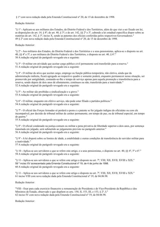 § 1º com nova redação dada pela Emenda Constitucional nº 20, de 15 de dezembro de 1998.
Redação Anterior:
"§ 1º - Aplicam-se aos militares dos Estados, do Distrito Federal e dos Territórios, além do que vier a ser fixado em lei,
as disposições do art. 14, § 8º; do art. 40, § 3º; e do art. 142, §§ 2º e 3º, cabendo a lei estadual específica dispor sobre as
matérias do art. 142, § 3º, inciso X, sendo as patentes dos oficiais conferidas pelos respectivos Governadores."
49 § 2º com nova redação dada pela Emenda Constitucional nº 20, de 15 de dezembro de 1998.
Redação Anterior:
"§ 2º - Aos militares dos Estados, do Distrito Federal e dos Territórios e a seus pensionistas, aplica-se o disposto no art.
40, §§ 4º e 5º; e aos militares do Distrito Federal e dos Territórios, o disposto no art. 40, § 6º."
50 A redação original do parágrafo revogado era a seguinte:
"§ 3º - O militar em atividade que aceitar cargo público civil permanente será transferido para a reserva."
51 A redação original do parágrafo revogado era a seguinte:
"§ 4º - O militar da ativa que aceitar cargo, emprego ou função pública temporária, não eletiva, ainda que da
administração indireta, ficará agregado ao respectivo quadro e somente poderá, enquanto permanecer nessa situação, ser
promovido por antigüidade, contando-se-lhe o tempo de serviço apenas para aquela promoção e transferência para a
reserva, sendo depois de dois anos de afastamento, contínuos ou não, transferido para a inatividade."
52 A redação original do parágrafo revogado era a seguinte:
"§ 5º - Ao militar são proibidas a sindicalização e a greve."
53 A redação original do parágrafo revogado era a seguinte:
"§ 6º - O militar, enquanto em efetivo serviço, não pode estar filiado a partidos políticos."
54 A redação original do parágrafo revogado era a seguinte:
"§ 7º - O oficial das Forças Armadas só perderá o posto e a patente se for julgado indigno do oficialato ou com ele
incompatível, por decisão de tribunal militar de caráter permanente, em tempo de paz, ou de tribunal especial, em tempo
de guerra."
55 A redação original do parágrafo revogado era a seguinte:
"§ 8º - O oficial condenado na justiça comum ou militar a pena privativa de liberdade superior a dois anos, por sentença
transitada em julgado, será submetido ao julgamento previsto no parágrafo anterior."
56 A redação original do parágrafo revogado era a seguinte:
"§ 9º - A lei disporá sobre os limites de idade, a estabilidade e outras condições de transferência do servidor militar para
a inatividade."
57 A redação original do parágrafo revogado era a seguinte:
"§ 10 - Aplica-se aos servidores a que se refere este artigo, e a seus pensionistas, o disposto no art. 40, §§ 4º, 5º e 6º."
58 A redação original do parágrafo revogado era a seguinte:
"§ 11 - Aplica-se aos servidores a que se refere este artigo o disposto no art. 7º, VIII, XII, XVII, XVIII e XIX."
59 * inciso XV acrescentado pela Emenda Constitucional nº 19, de 4 de junho de 1998.
60 A redação original do parágrafo revogado era a seguinte:
"§ 11 - Aplica-se aos servidores a que se refere este artigo o disposto no art. 7º, VIII, XII, XVII, XVIII e XIX."
61 inciso VIII com nova redação dada pela Emenda Constitucional nº 19, de 04.06.98.
Redação Anterior:
"VIII - fixar para cada exercício financeiro a remuneração do Presidente e do Vice-Presidente da República e dos
Ministros de Estado, observado o que dispõem os arts. 150, II, 153, III, e 153, § 2º, I;"
62 inciso IV com nova redação dada pela Emenda Constitucional nº 19, de 04.06.98.
Redação Anterior:
 