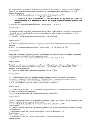 "IV - dispor sobre sua organização, funcionamento, polícia, criação, transformação ou extinção dos cargos, empregos e
funções de seus serviços e fixação da respectiva remuneração, observados os parâmetros estabelecidos na lei de
diretrizes orçamentárias;"
63 Com nova Redação dada pela Emenda Constitucional nº 23, de 02 de Setembro de 1999
Redação Anterior
I - processar e julgar o Presidente e o Vice-Presidente da República nos crimes de
responsabilidade e os Ministros de Estado nos crimes da mesma natureza conexos com
aqueles;
64 inciso XIII com nova redação dada pela Emenda Constitucional nº 19, de 04.06.98.
Redação Anterior:
"XIII - dispor sobre sua organização, funcionamento, polícia, criação, transformação ou extinção dos cargos, empregos
e funções de seus serviços e fixação da respectiva remuneração, observados os parâmetros estabelecidos na lei de
diretrizes orçamentárias;"
65 § 7º com nova redação dada pela Emenda Constitucional nº 19, de 04.06.98.
Redação Anterior:
"§ 7º - Na sessão legislativa extraordinária, o Congresso Nacional somente deliberará sobre a matéria para a qual foi
convocado."
66 alínea c com nova redação dada pela Emenda Constitucional nº 18, de 5 de fevereiro de 1998.
Redação Anterior:
"c) servidores públicos da União e Territórios, seu regime jurídico, provimento de cargos, estabilidade e aposentadoria
de civis, reforma e transferência de militares para a inatividade;"
67 Parágrafo único com nova redação dada pela Emenda Constitucional nº 19, de 04.06.98.
Redação Anterior:
"Parágrafo único - Prestará contas qualquer pessoa física ou entidade pública que utilize, arrecade, guarde, gerencie ou
administre dinheiros, bens e valores públicos ou pelos quais a União responda, ou que, em nome desta, assuma
obrigações de natureza pecuniária."
68 § 3º com nova redação dada pela Emenda Constitucional nº 20, de 15.12.98.
Redação Anterior:
"§ 3º - Os Ministros do Tribunal de Contas da União terão as mesmas garantias, prerrogativas, impedimentos,
vencimentos e vantagens dos Ministros do Superior Tribunal de Justiça e somente poderão aposentar-se com as
vantagens do cargo quando o tiverem exercido efetivamente por mais de cinco anos.
69 art. 77 com nova redação dada pela Emenda Constitucional nº 16, de 04.06.97.
Redação Anterior:
"Art. 77 - A eleição do Presidente e do Vice-Presidente da República realizar-se-á, simultaneamente, noventa dias antes
do término do mandato presidencial vigente."
70 art. 82 com nova redação dada pela Emenda Constitucional nº 16, de 04.06.97.
Redação Anterior:
"Art. 82 - O mandato do Presidente da República é de quatro anos, vedada a reeleição para o período subseqüente, e terá
início em 1º de janeiro do ano seguinte ao da sua eleição."
71 Com nova Redação dada pela Emenda Constitucional nº 23, de 02 de Setembro de 1999
Redação Anterior
XIII - exercer o comando supremo das Forças Armadas, promover seus oficiais-generais e nomeá-los para os cargos que
lhes são privativos
72 Com nova redação dada pela Emenda Constitucional nº 23, de 02 de Setembro de 1999
Redação Anterior
V - os Ministros militares
73 Com nova redação dada pela Emenda Constitucional nº 23, de 02 de Setembro de 1999
Redação Anterior
 