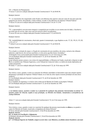 VII - o Ministro do Planejamento.
74 inciso V com nova redação dada pela Emenda Constitucional nº 19, de 04.06.98.
Redação Anterior:
"V - os vencimentos dos magistrados serão fixados com diferença não superior a dez por cento de uma para outra das
categorias da carreira, não podendo, a título nenhum, exceder os dos Ministros do Supremo Tribunal Federal;"
75 Inciso VI com nova redação dada pela Emenda Constitucional nº 20, de 15.12.98.
Redação Anterior:
"VI - a aposentadoria com proventos integrais é compulsória por invalidez ou aos setenta anos de idade, e facultativa
aos trinta anos de serviço, após cinco anos de exercício efetivo na judicatura;
76 inciso III com nova redação dada pela Emenda Constitucional nº 19, de 04.06.98.
Redação Anterior:
"III - irredutibilidade de vencimentos, observado, quanto à remuneração, o que dispõem os arts. 37, XI, 150, II, 153, III,
e 153, § 2º, I."
77 alínea b com nova redação dada pela Emenda Constitucional nº 19, de 04.06.98.
Redação Anterior:
"b) a criação e a extinção de cargos e a fixação de vencimentos de seus membros, dos juízes, inclusive dos tribunais
inferiores, onde houver, dos serviços auxiliares e os dos juízos que lhes forem vinculados;"
78 Parágrafo Único acrescentado pela Emenda Constitucional nº 22, de 18 de março de 1999.
79 Com Redação dada pela Emenda Constitucional nº 23, de 02 de Setembro de 1999
Redação Anterior
c) nas infrações penais comuns e nos crimes de responsabilidade, os Ministros de Estado, ressalvado o disposto no art.
52, I, os membros dos Tribunais Superiores, os do Tribunal de Contas da União e os chefes de missão diplomática de
caráter permanente;
80 Alínia “i” com nova redação dada pela Emenda Constitucional nº 22, de 18 de março de 1999.
Redação Anterior
“i) o habeas corpus, quando o coator ou o paciente for tribunal, autoridade ou funcionário cujos atos estejam sujeitos
diretamente à jurisdição do Supremo Tribunal Federal, ou se trate de crime sujeito à mesma jurisdição em uma única
instância;”
81 Com Redação dada pela Emenda Constitucional nº 23, de 02 de Setembro de 1999
Redação Anterior
b) os mandados de segurança e os habeas data contra ato de Ministro de Estado ou do próprio Tribunal;
82 Com Redação dada pela Emenda Constitucional nº 23, de 02 de Setembro de 1999.
Redação Anterior
c) os habeas corpus, quando o coator ou o paciente for qualquer das pessoas mencionadas na alínea "a",
quando coator for tribunal, sujeito à sua jurisdição, ou Ministro de Estado, ressalvada a competência da
Justiça Eleitoral;
Alínia “c” com nova redação dada pela Emenda Constitucional nº 22, de 18 de março de 1999.
Redação Anterior
“c) os habeas corpus, quando o coator ou o paciente for qualquer das pessoas mencionadas na alínea a, ou quando o
coator for Ministro de Estado, ressalvada a competência da Justiça Eleitoral;”
83 Inciso alterado pela Emenda Constitucional nº, 24 de 09 de dezembro de 1999.
Redação Anterior
III - as Juntas de Conciliação e Julgamento.
84 Redação alterada pela Emenda Constitucional nº, 24 de 09 de dezembro de 1999.
Redação Anterior
§ 1º - O Tribunal Superior do Trabalho compor-se-á de vinte e sete Ministros, escolhidos dentre brasileiros com mais
 