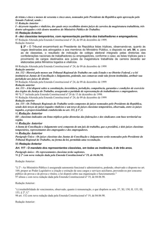 de trinta e cinco e menos de sessenta e cinco anos, nomeados pelo Presidente da República após aprovação pelo
Senado Federal, sendo :
85 Redação Anterior
I - dezessete togados e vitalícios, dos quais onze escolhidos dentre juízes de carreira da magistratura trabalhista, três
dentre advogados e três dentre membros do Ministério Público do Trabalho;
86 Redação Anterior
II - dez classistas temporários, com representação paritária dos trabalhadores e empregadores.
87 Redação Alterada pela Emenda Constitucional nº 24, de 09 de dezembro de 1999.
Redação Anterior
§ 2º - O Tribunal encaminhará ao Presidente da República listas tríplices, observando-se, quanto às
vagas destinadas aos advogados e aos membros do Ministério Público, o disposto no art. 94, e, para
as de classistas, o resultado de indicação de colégio eleitoral integrado pelas diretorias das
confederações nacionais de trabalhadores ou empregadores, conforme o caso; as listas tríplices para o
provimento de cargos destinados aos juízes da magistratura trabalhista de carreira deverão ser
elaboradas pelos Ministros togados e vitalícios.
88 Redação Alterada pela Emenda Constitucional nº 24, de 09 de dezembro de 1999
Redação anterior
Art. 112 - Haverá pelo menos um Tribunal Regional do Trabalho em cada Estado e no Distrito Federal, e a lei
instituirá as Juntas de Conciliação e Julgamento, podendo, nas comarcas onde não forem instituídas, atribuir sua
jurisdição aos juízes de direito
89 Redação Alterada pela Emenda Constitucional nº 24, de 09 de dezembro de 1999
Redação anterior
Art. 113 - A lei disporá sobre a constituição, investidura, jurisdição, competência, garantias e condições de exercício
dos órgãos da Justiça do Trabalho, assegurada a paridade de representação de trabalhadores e empregadores.
90 *§ 3° incluido pela Emenda Constitucional nº 20 de 15 de dezembro de 1998.
91 Redação Alterada pela Emenda Constitucional nº 24, de 09 de dezembro de 1999
Redação anterior
Art. 115 - Os Tribunais Regionais do Trabalho serão compostos de juízes nomeados pelo Presidente da República,
sendo dois terços de juízes togados vitalícios e um terço de juízes classistas temporários, observada, entre os juízes
togados, a proporcionalidade estabelecida no art. 111, § 1º, I.
92 Redação Anterior
III - classistas indicados em listas tríplices pelas diretorias das federações e dos sindicatos com base territorial na
região.
93 Redação Anterior
A Junta de Conciliação e Julgamento será composta de um juiz do trabalho, que a presidirá, e dois juízes classistas
temporários, representantes dos empregados e dos empregadores.
94 Redação Anterior
Parágrafo Único - Os juízes classistas das Juntas de Conciliação e Julgamento serão nomeados pelo Presidente do
Tribunal Regional do Trabalho, na forma da lei, permitida uma recondução.
95 Redação Anterior
Art. 117 - O mandato dos representantes classistas, em todas as instâncias, é de três anos.
Parágrafo único - Os representantes classistas terão suplentes.
96 § 2º com nova redação dada pela Emenda Constitucional nº 19, de 04.06.98.
Redação Anterior:
"§ 2º - Ao Ministério Público é assegurada autonomia funcional e administrativa, podendo, observado o disposto no art.
169, propor ao Poder Legislativo a criação e extinção de seus cargos e serviços auxiliares, provendo-os por concurso
público de provas e de provas e títulos; a lei disporá sobre sua organização e funcionamento."
97 alínea c com nova redação dada pela Emenda Constitucional nº 19, de 04.06.98.
Redação Anterior:
"c) irredutibilidade de vencimentos, observado, quanto à remuneração, o que dispõem os arts. 37, XI, 150, II, 153, III,
153, § 2º, I;"
98 art. 132 com nova redação dada pela Emenda Constitucional nº 19, de 04.06.98.
Redação Anterior:
 