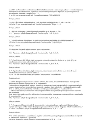 "Art. 132 - Os Procuradores dos Estados e do Distrito Federal exercerão a representação judicial e a consultoria jurídica
das respectivas unidades federadas, organizados em carreira na qual o ingresso dependerá de concurso público de
provas e títulos, observado o disposto no art. 135."
99 art. 135 com nova redação dada pela Emenda Constitucional nº 19, de 04.06.98.
Redação Anterior:
"Art. 135 - Às carreiras disciplinadas neste Título aplicam-se o princípio do art. 37, XII, e o art. 39, § 1º."
100 Inciso IX com nova redação dada pela Emenda Constitucional nº 20, de15.12.98
Redação Anterior:
IX - aplica-se aos militares e a seus pensionistas o disposto no art. 40, §§ 4º, 5º e 6º;
101 § 1º com nova redação dada pela Emenda Constitucional nº 19, de 04.06.98.
Redação Anterior:
"§ 1º - A polícia federal, instituída por lei como órgão permanente, estruturado em carreira, destina-se a:"
102 inciso III com nova redação dada pela Emenda Constitucional nº 19, de 04.06.98.
Redação Anterior:
"III - exercer as funções de polícia marítima, aérea e de fronteiras;"
103 § 2º com nova redação dada pela Emenda Constitucional nº 19, de 04.06.98.
Redação Anterior:
"§ 2º - A polícia rodoviária federal, órgão permanente, estruturado em carreira, destina-se, na forma da lei, ao
patrulhamento ostensivo das rodovias federais."
104 § 3º com nova redação dada pela Emenda Constitucional nº 19, de 04.06.98.
Redação Anterior:
"§ 3º - A polícia ferroviária federal, órgão permanente, estruturado em carreira, destina-se, na forma da lei, ao
patrulhamento ostensivo das ferrovias federais."
105 art. 169 com nova redação dada pela Emenda Constitucional nº 19, de 04.06.98.
Redação Anterior:
"Art. 169 - A despesa com pessoal ativo e inativo da União, dos Estados, do Distrito Federal e dos Municípios não
poderá exceder os limites estabelecidos em lei complementar.
Parágrafo único - A concessão de qualquer vantagem ou aumento de remuneração, a criação de cargos ou alteração de
estrutura de carreiras, bem como a admissão de pessoal, a qualquer título, pelos órgãos e entidades da administração
direta ou indireta, inclusive fundações instituídas e mantidas pelo Poder Público, só poderão ser feitas:
I - se houver prévia dotação orçamentária suficiente para atender às projeções de despesa de pessoal e aos acréscimos
dela decorrentes;
II - se houver autorização específica na lei de diretrizes orçamentárias, ressalvadas as empresas públicas e as sociedades
de economia mista."
106 § 1º com nova redação dada pela Emenda Constitucional nº 19, de 04.06.98.
Redação Anterior:
"§ 1º - A empresa pública, a sociedade de economia mista e outras entidades que explorem atividade econômica
sujeitam-se ao regime jurídico próprio das empresas privadas, inclusive quanto às obrigações trabalhistas e tributárias."
107 Inciso VII com nova redação dada pela Emenda Constitucional nº 20, de 15.12.98
Redação Anterior:
"VII - caráter democrático e descentralizado da gestão administrativa, com a participação da comunidade, em especial
de trabalhadores, empresários e aposentados.
108 Inciso II com nova redação dada pela Emenda Constitucional nº 20, de 15.12.98
 