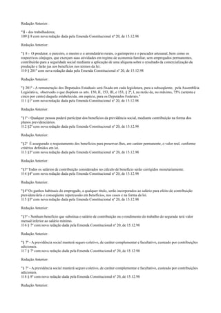 Redação Anterior:
"II - dos trabalhadores;
109 § 8 com nova redação dada pela Emenda Constitucional nº 20, de 15.12.98
Redação Anterior:
"§ 8 - O produtor, o parceiro, o meeiro e o arrendatário rurais, o garimpeiro e o pescador artesanal, bem como os
respectivos cônjuges, que exerçam suas atividades em regime de economia familiar, sem empregados permanentes,
contribuirão para a seguridade social mediante a aplicação de uma alíquota sobre o resultado da comercialização da
produção e farão jus aos benefícios nos termos da lei.
110 § 201º com nova redação dada pela Emenda Constitucional nº 20, de 15.12.98
Redação Anterior:
"§ 201º - A remuneração dos Deputados Estaduais será fixada em cada legislatura, para a subseqüente, pela Assembléia
Legislativa, observado o que dispõem os arts. 150, II, 153, III, e 153, § 2º, I, na razão de, no máximo, 75% (setenta e
cinco por cento) daquela estabelecida, em espécie, para os Deputados Federais."
111 §1º com nova redação dada pela Emenda Constitucional nº 20, de 15.12.98
Redação Anterior:
"§1º - Qualquer pessoa poderá participar dos benefícios da previdência social, mediante contribuição na forma dos
planos previdenciários.
112 §2º com nova redação dada pela Emenda Constitucional nº 20, de 15.12.98
Redação Anterior:
"§2º É assegurado o reajustamento dos benefícios para preservar-lhes, em caráter permanente, o valor real, conforme
critérios definidos em lei.
113 §3º com nova redação dada pela Emenda Constitucional nº 20, de 15.12.98
Redação Anterior:
"§3º Todos os salários de contribuição considerados no cálculo de benefício serão corrigidos monetariamente.
114 §4º com nova redação dada pela Emenda Constitucional nº 20, de 15.12.98
Redação Anterior:
"§4º Os ganhos habituais do empregado, a qualquer título, serão incorporados ao salário para efeito de contribuição
previdenciária e conseqüente repercussão em benefícios, nos casos e na forma da lei.
115 §5º com nova redação dada pela Emenda Constitucional nº 20, de 15.12.98
Redação Anterior:
"§5º - Nenhum benefício que substitua o salário de contribuição ou o rendimento do trabalho do segurado terá valor
mensal inferior ao salário mínimo.
116 § 7º com nova redação dada pela Emenda Constitucional nº 20, de 15.12.98
Redação Anterior:
"§ 7º - A previdência social manterá seguro coletivo, de caráter complementar e facultativo, custeado por contribuições
adicionais.
117 § 7º com nova redação dada pela Emenda Constitucional nº 20, de 15.12.98
Redação Anterior:
"§ 7º - A previdência social manterá seguro coletivo, de caráter complementar e facultativo, custeado por contribuições
adicionais.
118 § 8º com nova redação dada pela Emenda Constitucional nº 20, de 15.12.98
Redação Anterior:
 