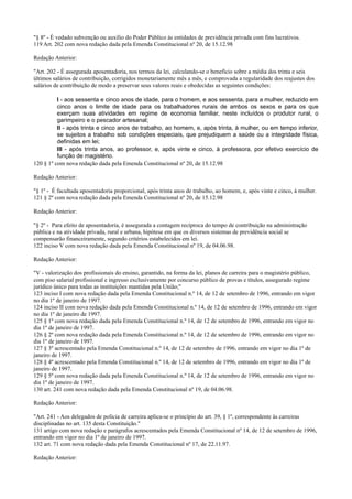 "§ 8º - É vedado subvenção ou auxílio do Poder Público às entidades de previdência privada com fins lucrativos.
119 Art. 202 com nova redação dada pela Emenda Constitucional nº 20, de 15.12.98
Redação Anterior:
"Art. 202 - É assegurada aposentadoria, nos termos da lei, calculando-se o benefício sobre a média dos trinta e seis
últimos salários de contribuição, corrigidos monetariamente mês a mês, e comprovada a regularidade dos reajustes dos
salários de contribuição de modo a preservar seus valores reais e obedecidas as seguintes condições:
I - aos sessenta e cinco anos de idade, para o homem, e aos sessenta, para a mulher, reduzido em
cinco anos o limite de idade para os trabalhadores rurais de ambos os sexos e para os que
exerçam suas atividades em regime de economia familiar, neste incluídos o produtor rural, o
garimpeiro e o pescador artesanal;
II - após trinta e cinco anos de trabalho, ao homem, e, após trinta, à mulher, ou em tempo inferior,
se sujeitos a trabalho sob condições especiais, que prejudiquem a saúde ou a integridade física,
definidas em lei;
III - após trinta anos, ao professor, e, após vinte e cinco, à professora, por efetivo exercício de
função de magistério.
120 § 1º com nova redação dada pela Emenda Constitucional nº 20, de 15.12.98
Redação Anterior:
"§ 1º - É facultada aposentadoria proporcional, após trinta anos de trabalho, ao homem, e, após vinte e cinco, à mulher.
121 § 2º com nova redação dada pela Emenda Constitucional nº 20, de 15.12.98
Redação Anterior:
"§ 2º - Para efeito de aposentadoria, é assegurada a contagem recíproca do tempo de contribuição na administração
pública e na atividade privada, rural e urbana, hipótese em que os diversos sistemas de previdência social se
compensarão financeiramente, segundo critérios estabelecidos em lei.
122 inciso V com nova redação dada pela Emenda Constitucional nº 19, de 04.06.98.
Redação Anterior:
"V - valorização dos profissionais do ensino, garantido, na forma da lei, planos de carreira para o magistério público,
com piso salarial profissional e ingresso exclusivamente por concurso público de provas e títulos, assegurado regime
jurídico único para todas as instituições mantidas pela União;"
123 inciso I com nova redação dada pela Emenda Constitucional n.º 14, de 12 de setembro de 1996, entrando em vigor
no dia 1º de janeiro de 1997.
124 inciso II com nova redação dada pela Emenda Constitucional n.º 14, de 12 de setembro de 1996, entrando em vigor
no dia 1º de janeiro de 1997.
125 § 1º com nova redação dada pela Emenda Constitucional n.º 14, de 12 de setembro de 1996, entrando em vigor no
dia 1º de janeiro de 1997.
126 § 2º com nova redação dada pela Emenda Constitucional n.º 14, de 12 de setembro de 1996, entrando em vigor no
dia 1º de janeiro de 1997.
127 § 3º acrescentado pela Emenda Constitucional n.º 14, de 12 de setembro de 1996, entrando em vigor no dia 1º de
janeiro de 1997.
128 § 4º acrescentado pela Emenda Constitucional n.º 14, de 12 de setembro de 1996, entrando em vigor no dia 1º de
janeiro de 1997.
129 § 5º com nova redação dada pela Emenda Constitucional n.º 14, de 12 de setembro de 1996, entrando em vigor no
dia 1º de janeiro de 1997.
130 art. 241 com nova redação dada pela Emenda Constitucional nº 19, de 04.06.98.
Redação Anterior:
"Art. 241 - Aos delegados de polícia de carreira aplica-se o princípio do art. 39, § 1º, correspondente às carreiras
disciplinadas no art. 135 desta Constituição."
131 artigo com nova redação e parágrafos acrescentados pela Emenda Constitucional nº 14, de 12 de setembro de 1996,
entrando em vigor no dia 1º de janeiro de 1997.
132 art. 71 com nova redação dada pela Emenda Constitucional nº 17, de 22.11.97.
Redação Anterior:
 