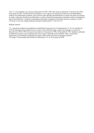 "Art. 71 - Fica instituído, nos exercícios financeiros de 1994 e 1995, bem assim no período de 1º de janeiro de 1996 a
30 de junho de 1997, o Fundo Social de Emergência, com o objetivo de saneamento financeiro da Fazenda Pública
Federal e de estabilização econômica, cujos recursos serão aplicados prioritariamente no custeio das ações dos sistemas
de saúde e educação, benefícios previdenciários e auxílios assistenciais de prestação continuada, inclusive liquidação de
passivo previdenciário, e despesas orçamentárias associadas a programas de relevante interesse econômico e social."
133 inciso V com nova redação dada pela Emenda Constitucional nº 17, de 22.11.97.
Redação Anterior:
"V - a parcela do produto da arrecadação da contribuição de que trata a Lei Complementar nº 7, de 7 de setembro de
1970, devida pelas pessoas jurídicas a que se refere o inciso III deste artigo, a qual será calculada, nos exercícios
financeiros de 1994 e 1995, bem assim no período de 1º de janeiro de 1996 a 30 de junho de 1997, mediante a aplicação
da alíquota de setenta e cinco centésimos por cento, sujeita a alteração por lei ordinária, sobre a receita bruta
operacional, como definida na legislação do imposto sobre renda e proventos de qualquer natureza;"
134 Artigo 75 acrescentado pela Emenda Constitucional nº 21, de 18 de março de 1999
 