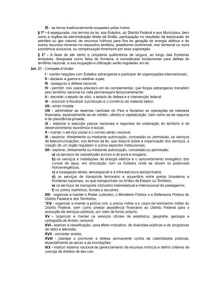 XI - as terras tradicionalmente ocupadas pelos índios.
§ 1º - é assegurada, nos termos da lei, aos Estados, ao Distrito Federal e aos Municípios, bem
como a órgãos da administração direta da União, participação no resultado da exploração de
petróleo ou gás natural, de recursos hídricos para fins de geração de energia elétrica e de
outros recursos minerais no respectivo território, plataforma continental, mar territorial ou zona
econômica exclusiva, ou compensação financeira por essa exploração.
§ 2º - A faixa de até cento e cinqüenta quilômetros de largura, ao longo das fronteiras
terrestres, designada como faixa de fronteira, é considerada fundamental para defesa do
território nacional, e sua ocupação e utilização serão reguladas em lei.
Art. 21 - Compete à União:
I - manter relações com Estados estrangeiros e participar de organizações internacionais;
II - declarar a guerra e celebrar a paz;
III - assegurar a defesa nacional;
IV - permitir, nos casos previstos em lei complementar, que forças estrangeiras transitem
pelo território nacional ou nele permaneçam temporariamente;
V - decretar o estado de sítio, o estado de defesa e a intervenção federal;
VI - autorizar e fiscalizar a produção e o comércio de material bélico;
VII - emitir moeda;
VIII - administrar as reservas cambiais do País e fiscalizar as operações de natureza
financeira, especialmente as de crédito, câmbio e capitalização, bem como as de seguros
e de previdência privada;
IX - elaborar e executar planos nacionais e regionais de ordenação do território e de
desenvolvimento econômico e social;
X - manter o serviço postal e o correio aéreo nacional;
XI - explorar, diretamente ou mediante autorização, concessão ou permissão, os serviços
de telecomunicações, nos termos da lei, que disporá sobre a organização dos serviços, a
criação de um órgão regulador e outros aspectos institucionais;
XII - explorar, diretamente ou mediante autorização, concessão ou permissão:
a) os serviços de radiodifusão sonora e de sons e imagens;
b) os serviços e instalações de energia elétrica e o aproveitamento energético dos
cursos de água, em articulação com os Estados onde se situam os potenciais
hidroenergéticos;
c) a navegação aérea, aeroespacial e a infra-estrutura aeroportuária;
d) os serviços de transporte ferroviário e aquaviário entre portos brasileiros e
fronteiras nacionais, ou que transponham os limites de Estado ou Território;
e) os serviços de transporte rodoviário interestadual e internacional de passageiros;
f) os portos marítimos, fluviais e lacustres;
XIII - organizar e manter o Poder Judiciário, o Ministério Público e a Defensoria Pública do
Distrito Federal e dos Territórios;
5
XIV - organizar e manter a polícia civil, a polícia militar e o corpo de bombeiros militar do
Distrito Federal, bem como prestar assistência financeira ao Distrito Federal para a
execução de serviços públicos, por meio de fundo próprio;
XV - organizar e manter os serviços oficiais de estatística, geografia, geologia e
cartografia de âmbito nacional;
XVI - exercer a classificação, para efeito indicativo, de diversões públicas e de programas
de rádio e televisão;
XVII - conceder anistia;
XVIII - planejar e promover a defesa permanente contra as calamidades públicas,
especialmente as secas e as inundações;
XIX - instituir sistema nacional de gerenciamento de recursos hídricos e definir critérios de
outorga de direitos de seu uso;
 