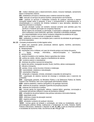 XX - instituir diretrizes para o desenvolvimento urbano, inclusive habitação, saneamento
básico e transportes urbanos;
XXI - estabelecer princípios e diretrizes para o sistema nacional de viação;
6
XXII - executar os serviços de polícia marítima, aeroportuária e de fronteiras;
XXIII - explorar os serviços e instalações nucleares de qualquer natureza e exercer
monopólio estatal sobre a pesquisa, a lavra, o enriquecimento e reprocessamento, a
industrialização e o comércio de minérios nucleares e seus derivados, atendidos os
seguintes princípios e condições:
a) toda atividade nuclear em território nacional somente será admitida para fins
pacíficos e mediante aprovação do Congresso Nacional;
b) sob regime de concessão ou permissão, é autorizada a utilização de radioisótopos
para a pesquisa e usos medicinais, agrícolas, industriais e atividades análogas;
c) a responsabilidade civil por danos nucleares independe da existência de culpa;
XXIV - organizar, manter e executar a inspeção do trabalho;
XXV - estabelecer as áreas e as condições para o exercício da atividade de garimpagem,
em forma associativa.
Art. 22 - Compete privativamente à União legislar sobre:
I - direito civil, comercial, penal, processual, eleitoral, agrário, marítimo, aeronáutico,
espacial e do trabalho;
II - desapropriação;
III - requisições civis e militares, em caso de iminente perigo e em tempo de guerra;
IV - águas, energia, informática, telecomunicações e radiodifusão;
V - serviço postal;
VI - sistema monetário e de medidas, títulos e garantias dos metais;
VII - política de crédito, câmbio, seguros e transferência de valores;
VIII - comércio exterior e interestadual;
IX - diretrizes da política nacional de transportes;
X - regime dos portos, navegação lacustre, fluvial, marítima, aérea e aeroespacial;
XI - trânsito e transporte;
XII - jazidas, minas, outros recursos minerais e metalurgia;
XIII - nacionalidade, cidadania e naturalização;
XIV - populações indígenas;
XV - emigração e imigração, entrada, extradição e expulsão de estrangeiros;
XVI - organização do sistema nacional de emprego e condições para o exercício de
profissões;
XVII - organização judiciária, do Ministério Público e da Defensoria Pública do Distrito
Federal e dos Territórios, bem como organização administrativa destes;
XVIII - sistema estatístico, sistema cartográfico e de geologia nacionais;
XIX - sistemas de poupança, captação e garantia da poupança popular;
XX - sistemas de consórcios e sorteios;
XXI - normas gerais de organização, efetivos, material bélico, garantias, convocação e
mobilização das polícias militares e corpos de bombeiros militares;
XXII - competência da polícia federal e das polícias rodoviária e ferroviária federais;
XXIII - seguridade social;
XXIV - diretrizes e bases da educação nacional;
XXV - registros públicos;
XXVI - atividades nucleares de qualquer natureza;
7
XXVII - normas gerais de licitação e contratação, em todas as modalidades, para as
administrações públicas diretas, autárquicas e fundacionais da União, Estados, Distrito
Federal e Municípios, obedecido o disposto no art. 37, XXI, e para as empresas públicas
e sociedades de economia mista, nos termos do art. 173, § 1º, III;
 