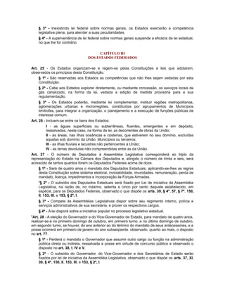 § 3º - Inexistindo lei federal sobre normas gerais, os Estados exercerão a competência
legislativa plena, para atender a suas peculiaridades.
§ 4º - A superveniência de lei federal sobre normas gerais suspende a eficácia da lei estadual,
no que lhe for contrário.
CAPÍTULO III
DOS ESTADOS FEDERADOS
Art. 25 - Os Estados organizam-se e regem-se pelas Constituições e leis que adotarem,
observados os princípios desta Constituição.
§ 1º - São reservadas aos Estados as competências que não lhes sejam vedadas por esta
Constituição.
§ 2º - Cabe aos Estados explorar diretamente, ou mediante concessão, os serviços locais de
gás canalizado, na forma da lei, vedada a edição de medida provisória para a sua
regulamentação.
§ 3º - Os Estados poderão, mediante lei complementar, instituir regiões metropolitanas,
aglomerações urbanas e microrregiões, constituídas por agrupamentos de Municípios
limítrofes, para integrar a organização, o planejamento e a execução de funções públicas de
interesse comum.
Art. 26 - Incluem-se entre os bens dos Estados:
I - as águas superficiais ou subterrâneas, fluentes, emergentes e em depósito,
ressalvadas, neste caso, na forma da lei, as decorrentes de obras da União;
II - as áreas, nas ilhas oceânicas e costeiras, que estiverem no seu domínio, excluídas
aquelas sob domínio da União, Municípios ou terceiros;
III - as ilhas fluviais e lacustres não pertencentes à União;
IV - as terras devolutas não compreendidas entre as da União.
Art. 27 - O número de Deputados à Assembléia Legislativa corresponderá ao triplo da
representação do Estado na Câmara dos Deputados e, atingido o número de trinta e seis, será
acrescido de tantos quantos forem os Deputados Federais acima de doze.
§ 1º - Será de quatro anos o mandato dos Deputados Estaduais, aplicando-se-lhes as regras
desta Constituição sobre sistema eleitoral, inviolabilidade, imunidades, remuneração, perda de
mandato, licença, impedimentos e incorporação às Forças Armadas.
8
§ 2º - O subsídio dos Deputados Estaduais será fixado por Lei de iniciativa da Assembléia
Legislativa, na razão de, no máximo, setenta e cinco por cento daquele estabelecido, em
espécie, para os Deputados Federais, observado o que dispõe os arts. 39, § 4º, 57, § 7º, 150,
II, 153, III, e 153, § 2º, I.
§ 3º - Compete às Assembléias Legislativas dispor sobre seu regimento interno, polícia e
serviços administrativos de sua secretaria, e prover os respectivos cargos.
§ 4º - A lei disporá sobre a iniciativa popular no processo legislativo estadual.
9
Art. 28 - A eleição do Governador e do Vice-Governador de Estado, para mandato de quatro anos,
realizar-se-á no primeiro domingo de outubro, em primeiro turno, e no último domingo de outubro,
em segundo turno, se houver, do ano anterior ao do término do mandato de seus antecessores, e a
posse ocorrerá em primeiro de janeiro do ano subseqüente, observado, quanto ao mais, o disposto
no art. 77.
§ 1º - Perderá o mandato o Governador que assumir outro cargo ou função na administração
pública direta ou indireta, ressalvada a posse em virtude de concurso público e observado o
disposto no art. 38, I, IV e V.
§ 2º - O subsídio do Governador, do Vice-Governador e dos Secretários de Estado serão
fixados por lei de iniciativa da Assembléia Legislativa, observado o que dispõe os arts. 37, XI,
39, § 4º, 150, II, 153, III, e 153, § 2º, I.
 