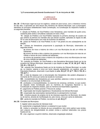 * § 2º acrescentado pela Emenda Constitucional nº 19, de 4 de junho de 1998.
CAPÍTULO IV
DOS MUNICÍPIOS
Art. 29 - O Município reger-se-á por lei orgânica, votada em dois turnos, com o interstício mínimo
de dez dias, e aprovada por dois terços dos membros da Câmara Municipal, que a promulgará,
atendidos os princípios estabelecidos nesta Constituição, na Constituição do respectivo Estado e
os seguintes preceitos:
I - eleição do Prefeito, do Vice-Prefeito e dos Vereadores, para mandato de quatro anos,
mediante pleito direto e simultâneo realizado em todo o País;
10
II - eleição do Prefeito e do Vice-Prefeito realizada no primeiro domingo de outubro do
ano anterior ao término do mandato dos que devam suceder, aplicadas as regras do art.
77 no caso de Municípios com mais de duzentos mil eleitores;
III - posse do Prefeito e do Vice-Prefeito no dia 1º de janeiro do ano subseqüente ao da
eleição;
IV - número de Vereadores proporcional à população do Município, observados os
seguintes limites:
a) mínimo de nove e máximo de vinte e um nos Municípios de até um milhão de
habitantes;
b) mínimo de trinta e três e máximo de quarenta e um nos Municípios de mais de um
milhão e menos de cinco milhões de habitantes;
c) mínimo de quarenta e dois e máximo de cinqüenta e cinco nos Municípios de mais
de cinco milhões de habitantes;
11
V - subsídio do Prefeito, do Vice-Prefeito e dos Secretários Municipais fixado por lei de
iniciativa da Câmara Municipal, observado o que dispõe os arts. 37, XI, 39, § 4º, 150, II,
153, III, e 153, § 2º, I;
12
VI - subsídio dos Vereadores fixado por lei de iniciativa da Câmara Municipal, na razão
de, no máximo, setenta e cinco por cento daquele estabelecido, em espécie, para os
Deputados Estaduais, observado o que dispõe os arts. 39, § 4º, 57, § 7º, 150, II, 153, III, e
153, § 2º, I;
VII - o total da despesa com a remuneração dos Vereadores não poderá ultrapassar o
montante de 5% (cinco por cento) da receita do município;
VIII - inviolabilidade dos Vereadores por suas opiniões, palavras e votos no exercício do
mandato e na circunscrição do Município;
IX - proibições e incompatibilidades, no exercício da vereança, similares, no que couber,
ao disposto nesta Constituição para os membros do Congresso Nacional e, na
Constituição do respectivo Estado, para os membros da Assembléia Legislativa;
X - julgamento do Prefeito perante o Tribunal de Justiça;
XI - organização das funções legislativas e fiscalizadoras da Câmara Municipal;
XII - cooperação das associações representativas no planejamento municipal;
XIII - iniciativa popular de projetos de lei de interesse específico do Município, da cidade
ou de bairros, através de manifestação de, pelo menos, cinco por cento do eleitorado;
XIV - perda do mandato do Prefeito, nos termos do art. 28, § 1º.
Art. 30 - Compete aos Municípios:
I - legislar sobre assuntos de interesse local;
II - suplementar a legislação federal e a estadual no que couber;
III - instituir e arrecadar os tributos de sua competência, bem como aplicar suas rendas,
sem prejuízo da obrigatoriedade de prestar contas e publicar balancetes nos prazos
fixados em lei;
IV - criar, organizar e suprimir distritos, observada a legislação estadual;
 