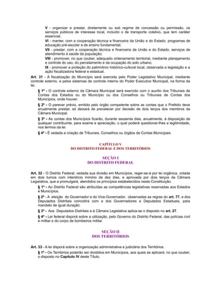 V - organizar e prestar, diretamente ou sob regime de concessão ou permissão, os
serviços públicos de interesse local, incluído o de transporte coletivo, que tem caráter
essencial;
VI - manter, com a cooperação técnica e financeira da União e do Estado, programas de
educação pré-escolar e de ensino fundamental;
VII - prestar, com a cooperação técnica e financeira da União e do Estado, serviços de
atendimento à saúde da população;
VIII - promover, no que couber, adequado ordenamento territorial, mediante planejamento
e controle do uso, do parcelamento e da ocupação do solo urbano;
IX - promover a proteção do patrimônio histórico-cultural local, observada a legislação e a
ação fiscalizadora federal e estadual.
Art. 31 - A fiscalização do Município será exercida pelo Poder Legislativo Municipal, mediante
controle externo, e pelos sistemas de controle interno do Poder Executivo Municipal, na forma da
lei.
§ 1º - O controle externo da Câmara Municipal será exercido com o auxílio dos Tribunais de
Contas dos Estados ou do Município ou dos Conselhos ou Tribunais de Contas dos
Municípios, onde houver.
§ 2º - O parecer prévio, emitido pelo órgão competente sobre as contas que o Prefeito deve
anualmente prestar, só deixará de prevalecer por decisão de dois terços dos membros da
Câmara Municipal.
§ 3º - As contas dos Municípios ficarão, durante sessenta dias, anualmente, à disposição de
qualquer contribuinte, para exame e apreciação, o qual poderá questionar-lhes a legitimidade,
nos termos da lei.
§ 4º - É vedada a criação de Tribunais, Conselhos ou órgãos de Contas Municipais.
CAPÍTULO V
DO DISTRITO FEDERAL E DOS TERRITÓRIOS
SEÇÃO I
DO DISTRITO FEDERAL
Art. 32 - O Distrito Federal, vedada sua divisão em Municípios, reger-se-á por lei orgânica, votada
em dois turnos com interstício mínimo de dez dias, e aprovada por dois terços da Câmara
Legislativa, que a promulgará, atendidos os princípios estabelecidos nesta Constituição.
§ 1º - Ao Distrito Federal são atribuídas as competências legislativas reservadas aos Estados
e Municípios.
§ 2º - A eleição do Governador e do Vice-Governador, observadas as regras do art. 77, e dos
Deputados Distritais coincidirá com a dos Governadores e Deputados Estaduais, para
mandato de igual duração.
§ 3º - Aos Deputados Distritais e à Câmara Legislativa aplica-se o disposto no art. 27.
§ 4º - Lei federal disporá sobre a utilização, pelo Governo do Distrito Federal, das polícias civil
e militar e do corpo de bombeiros militar.
SEÇÃO II
DOS TERRITÓRIOS
Art. 33 - A lei disporá sobre a organização administrativa e judiciária dos Territórios.
§ 1º - Os Territórios poderão ser divididos em Municípios, aos quais se aplicará, no que couber,
o disposto no Capítulo IV deste Título.
 