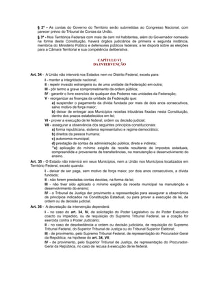 § 2º - As contas do Governo do Território serão submetidas ao Congresso Nacional, com
parecer prévio do Tribunal de Contas da União.
§ 3º - Nos Territórios Federais com mais de cem mil habitantes, além do Governador nomeado
na forma desta Constituição, haverá órgãos judiciários de primeira e segunda instância,
membros do Ministério Público e defensores públicos federais; a lei disporá sobre as eleições
para a Câmara Territorial e sua competência deliberativa.
CAPÍTULO VI
DA INTERVENÇÃO
Art. 34 - A União não intervirá nos Estados nem no Distrito Federal, exceto para:
I - manter a integridade nacional;
II - repelir invasão estrangeira ou de uma unidade da Federação em outra;
III - pôr termo a grave comprometimento da ordem pública;
IV - garantir o livre exercício de qualquer dos Poderes nas unidades da Federação;
V - reorganizar as finanças da unidade da Federação que:
a) suspender o pagamento da dívida fundada por mais de dois anos consecutivos,
salvo motivo de força maior;
b) deixar de entregar aos Municípios receitas tributárias fixadas nesta Constituição,
dentro dos prazos estabelecidos em lei;
VI - prover a execução de lei federal, ordem ou decisão judicial;
VII - assegurar a observância dos seguintes princípios constitucionais:
a) forma republicana, sistema representativo e regime democrático;
b) direitos da pessoa humana;
c) autonomia municipal;
d) prestação de contas da administração pública, direta e indireta;
13
e) aplicação do mínimo exigido da receita resultante de impostos estaduais,
compreendida a proveniente de transferências, na manutenção e desenvolvimento do
ensino.
Art. 35 - O Estado não intervirá em seus Municípios, nem a União nos Municípios localizados em
Território Federal, exceto quando:
I - deixar de ser paga, sem motivo de força maior, por dois anos consecutivos, a dívida
fundada;
II - não forem prestadas contas devidas, na forma da lei;
III - não tiver sido aplicado o mínimo exigido da receita municipal na manutenção e
desenvolvimento do ensino;
IV - o Tribunal de Justiça der provimento a representação para assegurar a observância
de princípios indicados na Constituição Estadual, ou para prover a execução de lei, de
ordem ou de decisão judicial.
Art. 36 - A decretação da intervenção dependerá:
I - no caso do art. 34, IV, de solicitação do Poder Legislativo ou do Poder Executivo
coacto ou impedido, ou de requisição do Supremo Tribunal Federal, se a coação for
exercida contra o Poder Judiciário;
II - no caso de desobediência a ordem ou decisão judiciária, de requisição do Supremo
Tribunal Federal, do Superior Tribunal de Justiça ou do Tribunal Superior Eleitoral;
III - de provimento, pelo Supremo Tribunal Federal, de representação do Procurador-Geral
da República, na hipótese do art. 34, VII;
IV - de provimento, pelo Superior Tribunal de Justiça, de representação do Procurador-
Geral da República, no caso de recusa à execução de lei federal.
 
