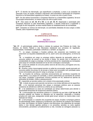 § 1º - O decreto de intervenção, que especificará a amplitude, o prazo e as condições de
execução e que, se couber, nomeará o interventor, será submetido à apreciação do Congresso
Nacional ou da Assembléia Legislativa do Estado, no prazo de vinte e quatro horas.
§ 2º - Se não estiver funcionando o Congresso Nacional ou a Assembléia Legislativa, far-se-á
convocação extraordinária, no mesmo prazo de vinte e quatro horas.
§ 3º - Nos casos do art. 34, VI e VII, ou do art. 35, IV, dispensada a apreciação pelo
Congresso Nacional ou pela Assembléia Legislativa, o decreto limitar-se-á a suspender a
execução do ato impugnado, se essa medida bastar ao restabelecimento da normalidade.
§ 4º - Cessados os motivos da intervenção, as autoridades afastadas de seus cargos a estes
voltarão, salvo impedimento legal.
CAPÍTULO VII
DA ADMINISTRAÇÃO PÚBLICA
SEÇÃO I
DISPOSIÇÕES GERAIS
14
Art. 37 - A administração pública direta e indireta de qualquer dos Poderes da União, dos
Estados, do Distrito Federal e dos Municípios obedecerá aos princípios de legalidade,
impessoalidade, moralidade, publicidade e eficiência e, também, ao seguinte:
15
I - os cargos, empregos e funções públicas são acessíveis aos brasileiros que
preencham os requisitos estabelecidos em lei, assim como aos estrangeiros, na forma da
lei;
16
II - a investidura em cargo ou emprego público depende de aprovação prévia em
concurso público de provas ou de provas e títulos, de acordo com a natureza e a
complexidade do cargo ou emprego, na forma prevista em lei, ressalvadas as nomeações
para cargo em comissão declarado em lei de livre nomeação e exoneração;
III - o prazo de validade do concurso público será de até dois anos, prorrogável uma vez,
por igual período;
IV - durante o prazo improrrogável previsto no edital de convocação, aquele aprovado em
concurso público de provas ou de provas e títulos será convocado com prioridade sobre
novos concursados para assumir cargo ou emprego, na carreira;
17
V - as funções de confiança, exercidas exclusivamente por servidores ocupantes de
cargo efetivo, e os cargos em comissão, a serem preenchidos por servidores de carreira
nos casos, condições e percentuais mínimos previstos em lei, destinam-se apenas às
atribuições de direção, chefia e assessoramento;
VI - é garantido ao servidor público civil o direito à livre associação sindical;
18
VII - o direito de greve será exercido nos termos e nos limites definidos em lei específica;
VIII - a lei reservará percentual dos cargos e empregos públicos para as pessoas
portadoras de deficiência e definirá os critérios de sua admissão;
IX - a lei estabelecerá os casos de contratação por tempo determinado para atender a
necessidade temporária de excepcional interesse público;
19
X - a remuneração dos servidores públicos e o subsídio de que trata o § 4º do art. 39
somente poderão ser fixados ou alterados por lei específica, observada a iniciativa
privativa em cada caso, assegurada revisão geral anual, sempre na mesma data e sem
distinção de índices;
XI - a remuneração e o subsídio dos ocupantes de cargos, funções e empregos públicos
da administração direta, autárquica e fundacional, dos membros de qualquer dos Poderes
da União, dos Estados, do Distrito Federal e dos Municípios, dos detentores de mandato
eletivo e dos demais agentes políticos e os proventos, pensões ou outra espécie
remuneratória, percebidos cumulativamente ou não, incluídas as vantagens pessoais ou
 